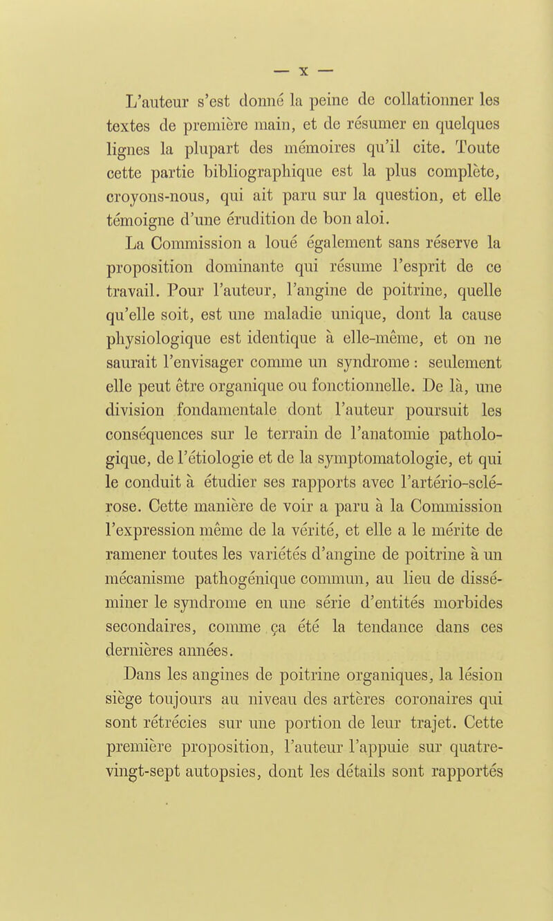 L'auteur s'est donné la peine de collationner les textes de première main, et de résumer en quelques lignes la plupart des mémoires qu'il cite. Toute cette partie bibliographique est la plus complète, croyons-nous, qui ait paru sur la question, et elle témoigne d'une érudition de bon aloi. La Commission a loué également sans réserve la proposition dominante qui résume l'esprit de ce travail. Pour l'auteur, l'angine de poitrine, quelle qu'elle soit, est une maladie unique, dont la cause physiologique est identique à elle-même, et on ne saurait l'envisager comme un syndrome : seulement elle peut être organique ou fonctionnelle. De là, une division fondamentale dont l'auteur poursuit les conséquences sur le terrain de l'anatomie patholo- gique, de l'étiologie et de la symptomatologie, et qui le conduit à étudier ses rapports avec l'artério-sclé- rose. Cette manière de voir a paru à la Commission l'expression même de la vérité, et elle a le mérite de ramener toutes les variétés d'angine de poitrine à un mécanisme pathogénique commun, au lieu de dissé- miner le syndrome en une série d'entités morbides secondaires, comme ça été la tendance dans ces dernières années. Dans les angines de poitrine organiques, la lésion siège toujours au niveau des artères coronaires qui sont rétrécies sur une portion de leur trajet. Cette première proposition, l'auteur l'appuie sur quatre- vingt-sept autopsies, dont les détails sont rapportés