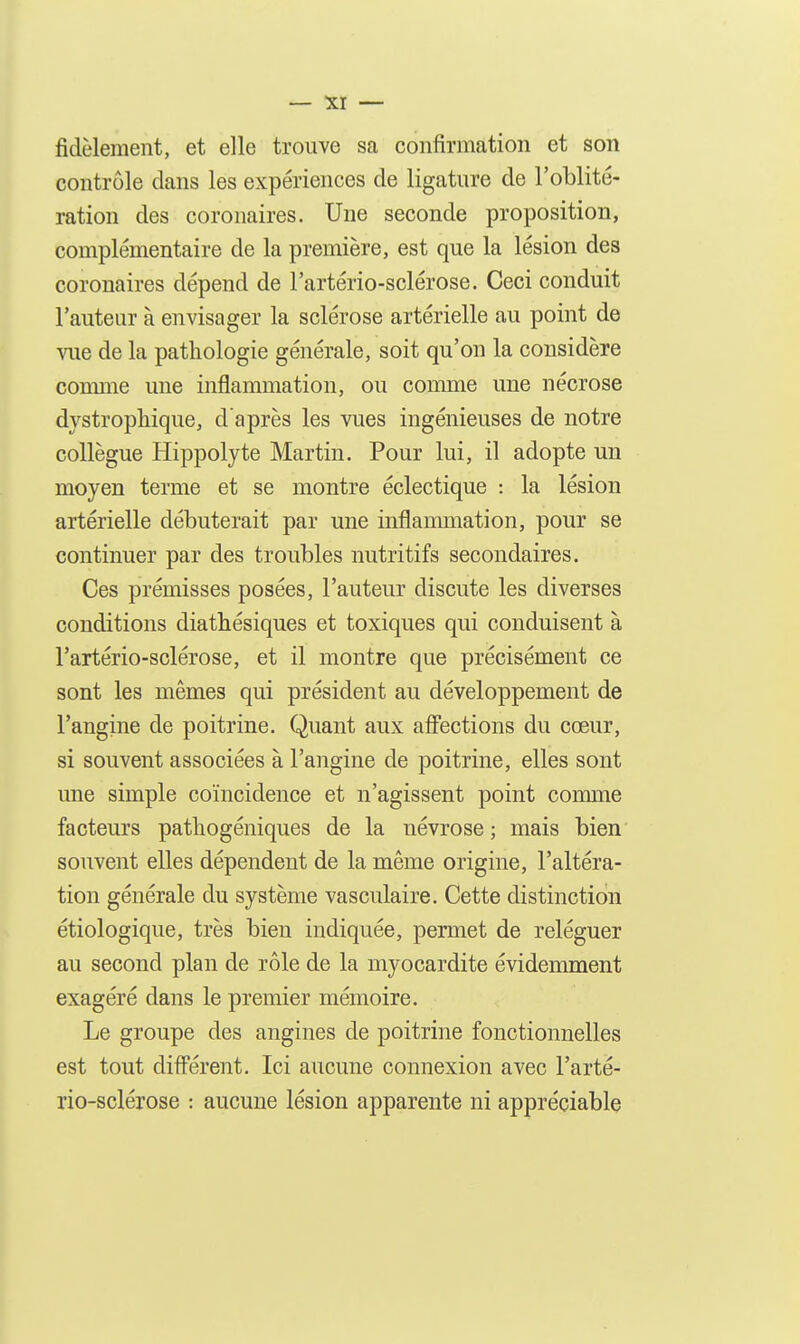 fidèlement, et elle trouve sa confirmation et son contrôle clans les expériences de ligature de l'oblité- ration des coronaires. Une seconde proposition, complémentaire de la première, est que la lésion des coronaires dépend de l'artério-sclérose. Ceci conduit l'auteur à envisager la sclérose artérielle au point de Aaie de la pathologie générale, soit qu'on la considère conune une inflammation, ou comme une nécrose dystrophique, d'après les vues ingénieuses de notre collègue Hippolyte Martin. Pour lui, il adopte un moyen terme et se montre éclectique : la lésion artérielle débuterait par une inflammation, pour se continuer par des troubles nutritifs secondaires. Ces prémisses posées, l'auteur discute les diverses conditions diathésiques et toxiques qui conduisent à l'artério-sclérose, et il montre que précisément ce sont les mêmes qui président au développement de l'angine de poitrine. Quant aux affections du cœur, si souvent associées à l'angine de poitrine, elles sont une simple coïncidence et n'agissent point comme facteurs pathogéniques de la névrose; mais bien souvent elles dépendent de la même origine, l'altéra- tion générale du système vasculaire. Cette distinction étiologique, très bien indiquée, permet de reléguer au second plan de rôle de la myocardite évidemment exagéré dans le premier mémoire. Le groupe des angines de poitrine fonctionnelles est tout diff'érent. Ici aucune connexion avec l'arté- rio-sclérose : aucune lésion apparente ni appréciable