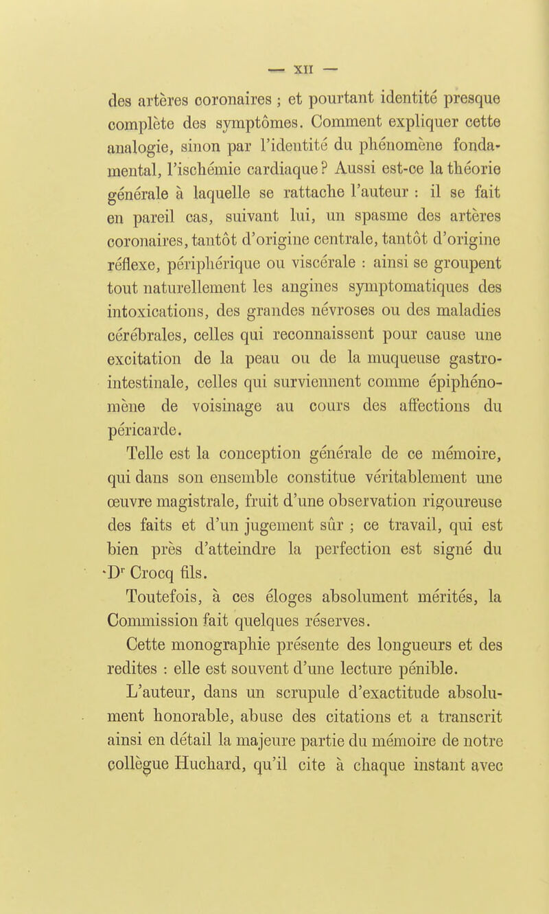 des artères coronaires ; et pourtant identité presque complète des symptômes. Comment expliquer cette analogie, sinon par l'identité du phénomène fonda- mental, l'ischémie cardiaque? Aussi est-ce la théorie générale à laquelle se rattache l'auteur : il se fait en pareil cas, suivant lui, un spasme des artères coronaires, tantôt d'origine centrale, tantôt d'origine réflexe, périphérique ou viscérale : ainsi se groupent tout naturellement les angines symptomatiques des intoxications, des grandes névroses ou des maladies cérébrales, celles qui reconnaissent pour cause une excitation de la peau ou de la muqueuse gastro- intestinale, celles qui surviennent comme épiphéno- mène de voisinage au cours des affections du péricarde. Telle est la conception générale de ce mémoire, qui dans son ensemble constitue véritablement une œuvre magistrale, fruit d'une observation rigoureuse des faits et d'un jugement sûr ; ce travail, qui est bien près d'atteindre la perfection est signé du -D Crocq fils. Toutefois, à ces éloges absolument mérités, la Commission fait quelques réserves. Cette monographie présente des longueurs et des redites : elle est souvent d'une lecture pénible. L'auteur, dans un scrupule d'exactitude absolu- ment honorable, abuse des citations et a transcrit ainsi en détail la majeure partie du mémoire de notre collègue Huchard, qu'il cite à chaque instant avec