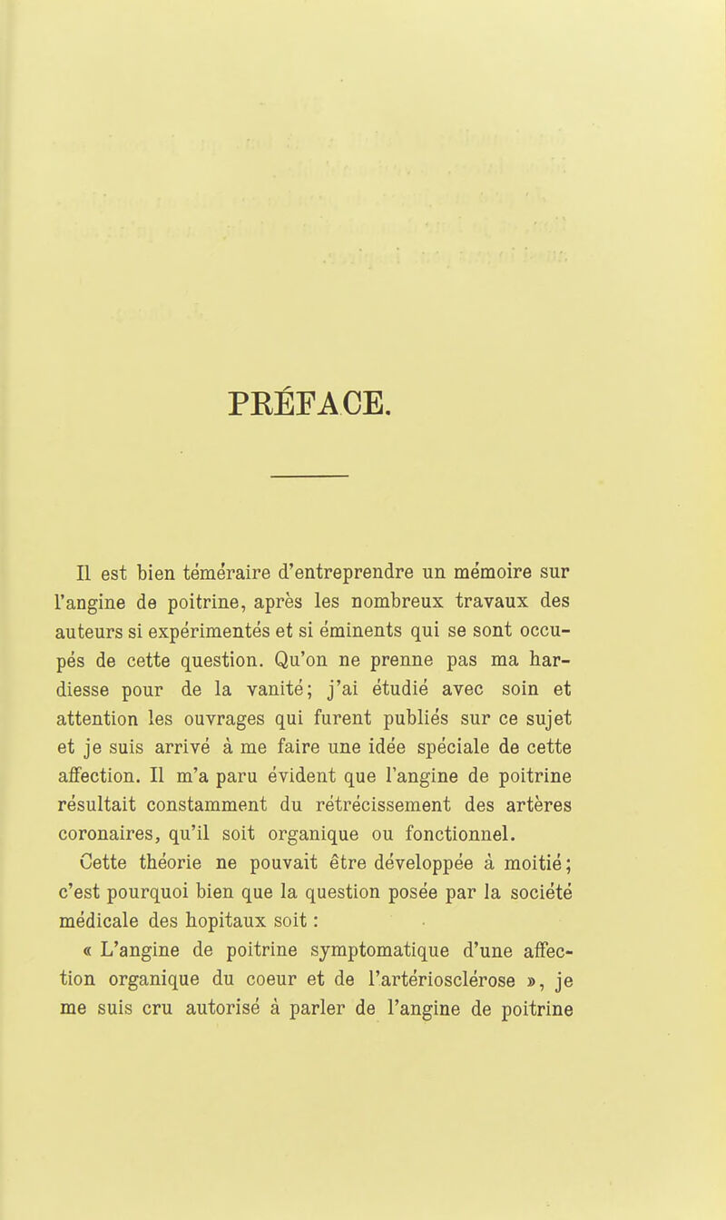 PRÉFACE. Il est bien téméraire d'entreprendre un mémoire sur l'angine de poitrine, après les nombreux travaux des auteurs si expérimentés et si éminents qui se sont occu- pés de cette question. Qu'on ne prenne pas ma har- diesse pour de la vanité; j'ai étudié avec soin et attention les ouvrages qui furent publiés sur ce sujet et je suis arrivé à me faire une idée spéciale de cette aflFection. Il m'a paru évident que l'angine de poitrine résultait constamment du rétrécissement des artères coronaires, qu'il soit organique ou fonctionnel. Cette théorie ne pouvait être développée à moitié ; c'est pourquoi bien que la question posée par la société médicale des hôpitaux soit : « L'angine de poitrine symptomatique d'une affec- tion organique du coeur et de l'artériosclérose », je me suis cru autorisé à parler de l'angine de poitrine