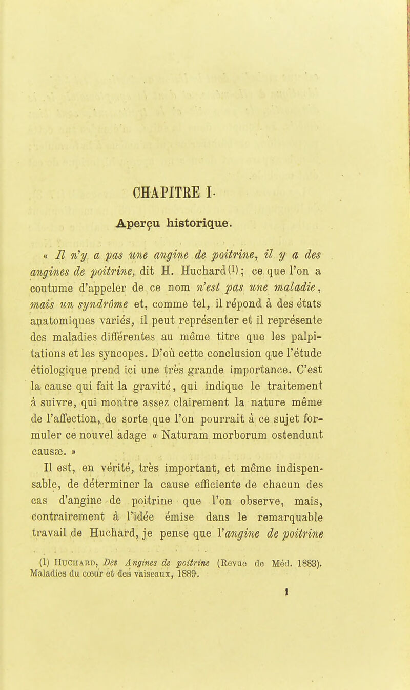 CHAPITRE L Aperçu historique. « Il n'y a 'pas une angine de poitrine, il y a des angines de poitrine, dit H. Huchard (i) ; ce que l'on a coutume d'appeler de ce nom n'est pas une maladie, mais un syndrome et, comme tel, il répond à des états ajiatomiques variés, il peut représenter et il représente des maladies différentes au même titre que les palpi- tations et les syncopes. D'où cette conclusion que l'étude étiologique prend ici une très grande importance. C'est la cause qui fait la gravité, qui indique le traitement à suivre, qui montre assez clairement la nature même de l'affection, de sorte que l'on pourrait à ce sujet for- muler ce nouvel adage « Naturam morborum ostendunt causae. » Il est, en vérité, très important, et même indispen- sable, de déterminer la cause efificiente de chacun des cas d'angine de , poitrine que l'on observe, mais, contrairement à l'idée émise dans le remarquable travail de Huchard, je pense que Vangine de poitrine (1) Huchard, Des Angines de poitrine (Revue de Méd. 1883). Maladies du cœur et des vaiseaux, 1889.