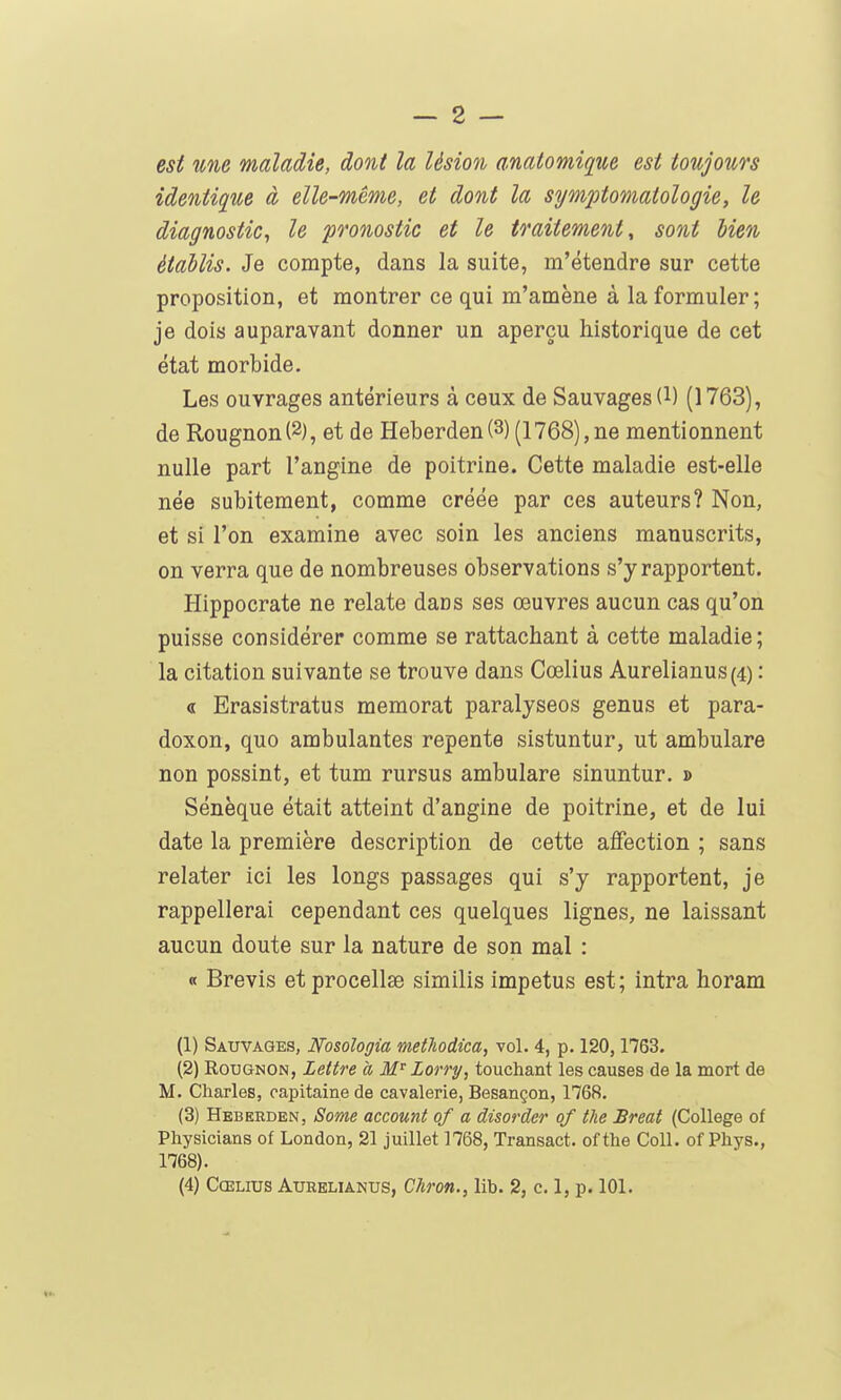 est une maladie, dont la lésion anatomique est toujours identique à elle-même, et dont la symptomatologie, le diagnostic, le pronostic et le traitement, sont bien établis. Je compte, dans la suite, m'étendre sur cette proposition, et montrer ce qui m'amène à la formuler ; je dois auparavant donner un aperçu historique de cet état morbide. Les ouvrages antérieurs à ceux de Sauvages (l) (1763), de Rougnon (2), et de Heberden (3) (1768), ne mentionnent nulle part l'angine de poitrine. Cette maladie est-elle née subitement, comme créée par ces auteurs? Non, et si l'on examine avec soin les anciens manuscrits, on verra que de nombreuses observations s'y rapportent. Hippocrate ne relate dans ses œuvres aucun cas qu'on puisse considérer comme se rattachant à cette maladie; la citation suivante se trouve dans Cœlius Aurelianus(4) : « Erasistratus memorat paralysées genus et para- doxon, quo ambulantes repente sistuntur, ut ambulare non possint, et tum rursus ambulare sinuntur. » Sénèque était atteint d'angine de poitrine, et de lui date la première description de cette affection ; sans relater ici les longs passages qui s'y rapportent, je rappellerai cependant ces quelques lignes, ne laissant aucun doute sur la nature de son mal : « Brevis etprocellae similis impetus est; intra horam (1) Sauvages, Nosologia metliodica, vol. 4, p. 120,1763. (2) Rougnon, Lettre à M'^ Lorry, touchant les causes de la mort de M. Charles, capitaine de cavalerie, Besançon, 1768. (3) Heberden, Some account of a disorder of the Breat (Collège of Physicians of London, 21 juillet 1768, Transact. of the Coll. of Phys., 1768).