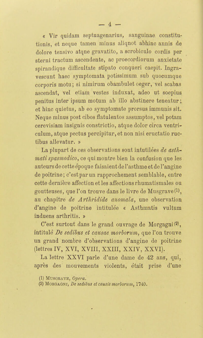 « Vir quidam septuagenarius, sanguinae constitu- tionis, et neque tamen minus aliqnot abhinc annis de dolore tensivo atqne gravatito, a scrobiculo cordis per sterni tractum ascendente, ac proecordiorum anxietate spirandique diffioultate stipato conqueri caepit. Ingra- vescunt haec symptomata potissimum sub quocumque corporis motu; si nimirum obambulet oeger, vel scabas ascendat, vel etiam vestes induxat, adeo ut soepius penitus inter ipsum motum ab illo abstinere teneatur ; et hinc quietus, ab eo symptomate prorsus immunis sit. Neque minus post cibos flatulentos assumptos, vel potam cerevisiam insignis constrictio, atque dolor circa ventri- culum, atque pectus percipitur, et non nisi eructatio ruc- tibus allevatur. » La plupart de ces observations sont intutilées de asth- mati spasmodico, ce qui montre bien la confusion que les auteurs de cette époque faisaient de l'asthme et de l'angine de poitrine; c'est par un rapprochement semblable, entre cette dernière affection et les affections rhumatismales ou goutteuses, que l'on trouve dans le livre de Musgrave(l), au chapitre de Arthridide anomala, une observation d'angine de poitrine intitulée « Asthmatis vultum induens arthritis. » C'est surtout dans le grand ouvrage de Morgagni(2), intitulé De sedibus et causae morhorum, que l'on trouve un grand nombre d'observations d'angine de poitrine (lettres IV, XVI, XVIII, XXIII, XXIV, XXVI). La lettre XXVI parle d'une dame de 42 ans, qui, après des mouvements violents, était prise d'une (1) MusGRAVE, Opéra. (2) MoRGAQNi, De sedibus et causis morborum, 1740.