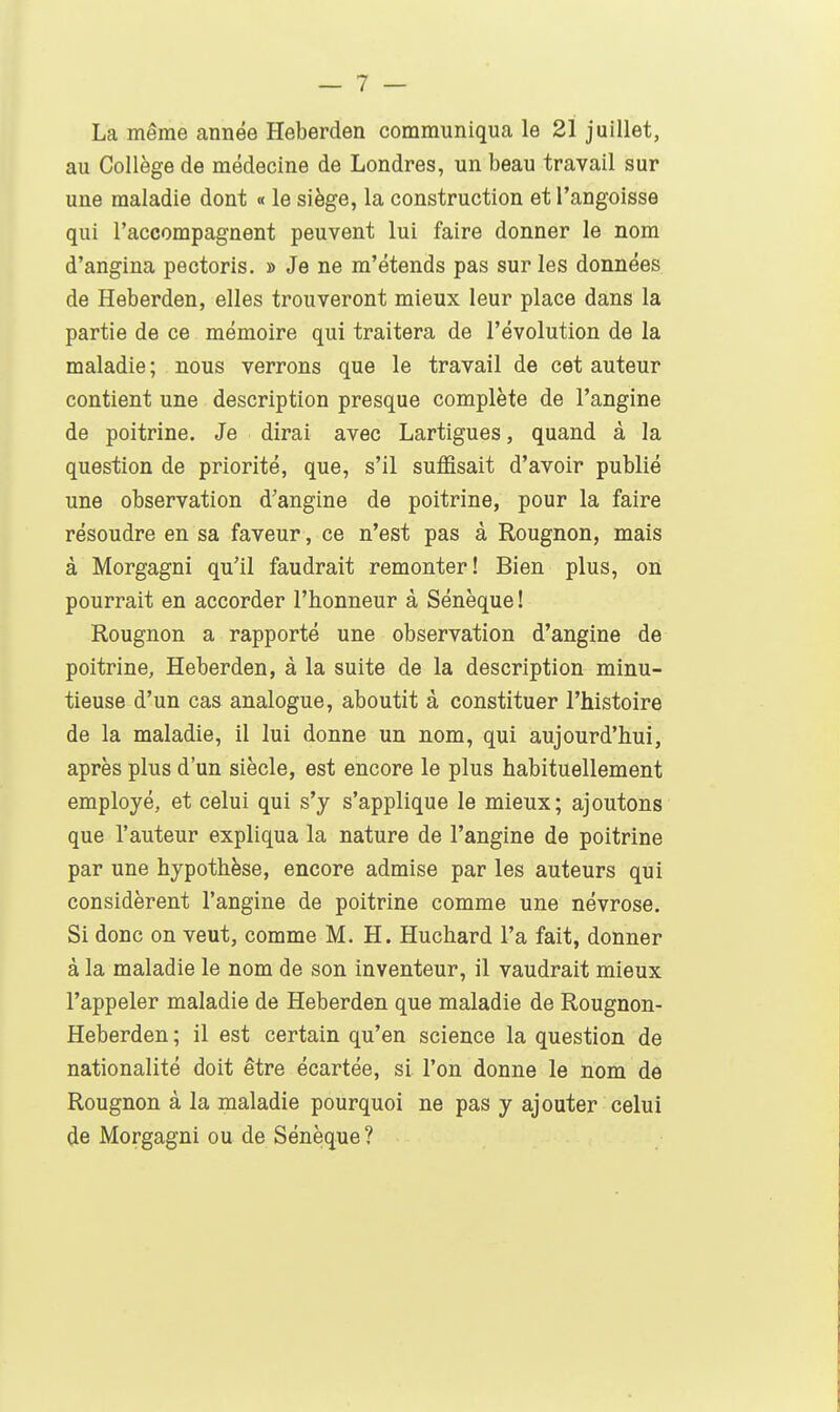 La même année Heberden communiqua le 21 juillet, au Collège de médecine de Londres, un beau travail sur une maladie dont « le siège, la construction et l'angoisse qui l'accompagnent peuvent lui faire donner le nom d'angina pectoris. » Je ne m'étends pas sur les données de Heberden, elles trouveront mieux leur place dans la partie de ce mémoire qui traitera de l'évolution de la maladie; nous verrons que le travail de cet auteur contient une description presque complète de l'angine de poitrine. Je dirai avec Lartigues, quand à la question de priorité, que, s'il suffisait d'avoir publié une observation d'angine de poitrine, pour la faire résoudre en sa faveur, ce n'est pas à Rougnon, mais à Morgagni qu'il faudrait remonter! Bien plus, on pourrait en accorder l'honneur à Sénèque ! Rougnon a rapporté une observation d'angine de poitrine, Heberden, à la suite de la description minu- tieuse d'un cas analogue, aboutit à constituer l'histoire de la maladie, il lui donne un nom, qui aujourd'hui, après plus d'un siècle, est encore le plus habituellement employé, et celui qui s'y s'applique le mieux; ajoutons que l'auteur expliqua la nature de l'angine de poitrine par une hypothèse, encore admise par les auteurs qui considèrent l'angine de poitrine comme une névrose. Si donc on veut, comme M. H. Huchard l'a fait, donner à la maladie le nom de son inventeur, il vaudrait mieux l'appeler maladie de Heberden que maladie de Rougnon- Heberden; il est certain qu'en science la question de nationalité doit être écartée, si l'on donne le nom de Rougnon à la maladie pourquoi ne pas y ajouter celui de Morgagni ou de Sénèque?