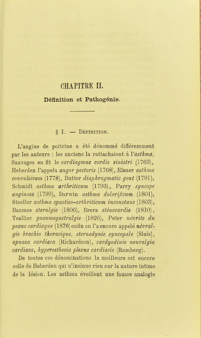 Définition et Pathogénie. § 1. — DÉFINITION. L'angine de poitrine a été dénommé différemment par les auteurs : les anciens la rattachaient à Vasthma, Sauvages en fit le cardiagmus cordis sinistri (1763), Heberden l'appela angof pectoris (1768), Elsner astlima convîiîsivum, (1778), Butter diapJiragmatic gout (1791), Schmidt astJma artiiriticum (1793), Parry syncope anginosa (1799), Darwin astJima dolorificnm (1801), Stoeller asthma spastico-arthriticum inconstans (1803), Baumes sternlgie (1806), Brera sténocardie (1810), Teallier pneîmogastralgie (1826), Peter névrite du pexus cardiaque (1876) enfin on l'a encore appelé névral- gie hracMo tJioracique, sternodynie syncopale (Sluis), apnaea cardiaca (Richardson), cardyodinie neuralgia cardiaca^ Jiyperesthesia plexus cardiacis (Romberg). De toutes ces dénominations la meilleure est encore celle de Heberden qui n'insinue rien sur la nature intime de la lésion, Les asthma éveillent une fausse analogie