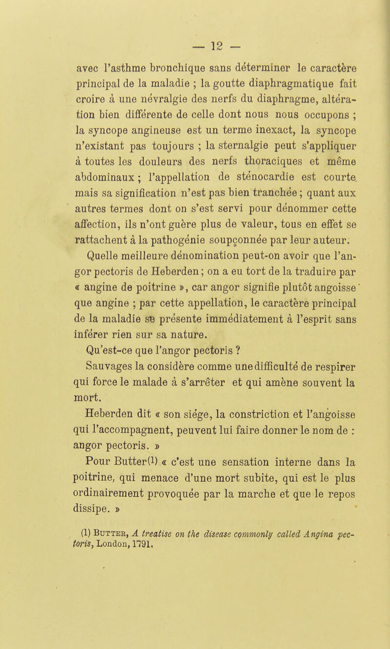 avec l'asthme bronchique sans déterminer le caractère principal de la maladie ; la goutte diaphragmatique fait croire à une névralgie des nerfs du diaphragme, altéra- tion bien différente de celle dont nous nous occupons ; la syncope angineuse est un terme inexact, la syncope n'existant pas toujours ; la sternalgie peut s'appliquer à toutes les douleurs des nerfs thoraciques et même abdominaux ; l'appellation de sténocardie est courte, mais sa signification n'est pas bien tranchée ; quant aux autres termes dont on s'est servi pour dénommer cette affection, ils n'ont guère plus de valeur, tous en effet se rattachent à la pathogénie soupçonnée par leur auteur. Quelle meilleure dénomination peut-on avoir que Tan- ger pectoris de Heberden; on a eu tort de la traduire par « angine de poitrine », car angor signifie plutôt angoisse ' que angine ; par cette appellation, le caractère principal de la maladie sB présente immédiatement à l'esprit sans inférer rien sur sa nature. Qu'est-ce que l'angor pectoris ? Sauvages la considère comme une difficulté de respirer qui force le malade à s'arrêter et qui amène souvent la mort. Heberden dit « son siège, la constriction et l'angoisse qui l'accompagnent, peuvent lui faire donner le nom de : angor pectoris. » Pour Butter(1) « c'est une sensation interne dans la poitrine, qui menace d'une mort subite, qui est le plus ordinairement provoquée par la marche et que le repos dissipe. » (1) Butter, A treatise on the diseuse commonly called Angina ^ec- /on's, London, 1791,