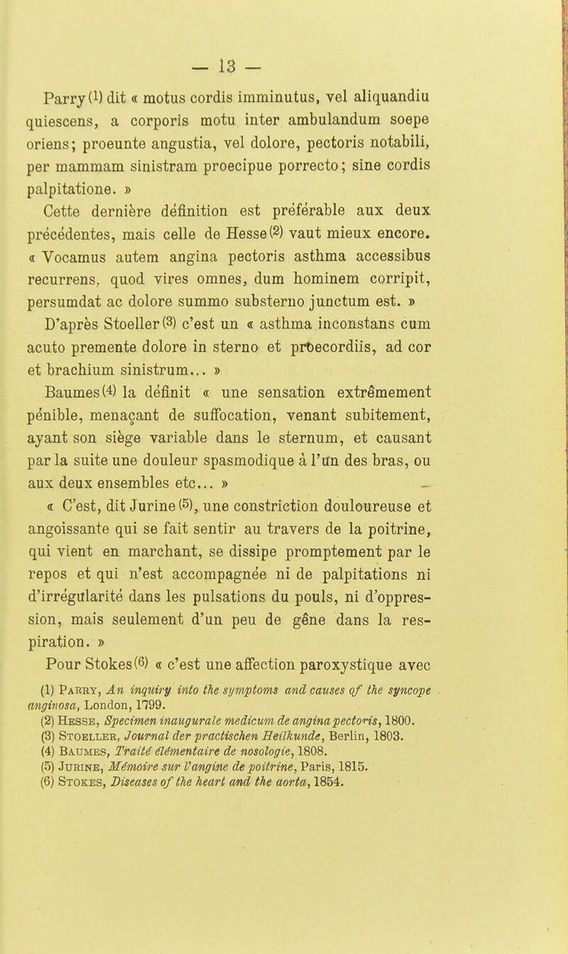 Parry(l) dit « motus cordis imminutus, vel aliquandiu quiescens, a corporis motu inter ambulandum soepe oriens; proeunte angustia, vel dolore, pectoris notabili, per mammam sinistram proecipue porrecto ; sine cordis palpitatione. » Cette dernière définition est préférable aux deux précédentes, mais celle de Hesse(2) vaut mieux encore. « Vocamus autera angina pectoris asthma accessibus recurrens, quod vires omnes, dum hominem corripit, persumdat ac dolore summo substerno junctum est. » D'après Stoeller(3) c'est un « asthma inconstans cum acuto premente dolore in sterno et prbecordiis, ad cor et brachium sinistrum... » Baumes (4) la définit « une sensation extrêmement pénible, menaçant de suffocation, venant subitement, ayant son siège variable dans le sternum, et causant par la suite une douleur spasmodique à l'un des bras, ou aux deux ensembles etc. » « C'est, dit Jurine (5), une constriction douloureuse et angoissante qui se fait sentir au travers de la poitrine, qui vient en marchant, se dissipe promptement par le repos et qui n'est accompagnée ni de palpitations ni d'irrégularité dans les pulsations du pouls, ni d'oppres- sion, mais seulement d'un peu de gêne dans la res- piration. » Pour Stokes(6) « c'est une affection paroxystique avec (1) Parry, An inquiry into the symptoms and causes of the syncope anginosa, London, 1799. (2) Hesse, Spécimen inaugurale medicum de anginapectons, 1800. (3) Stoelleh, Journal der practischen Heilhunde, Berlin, 1803. (4) Baumes, Traité élémentaire de nosologie, 1808. (5) Jurine, Mémoire sur Vangine de poitrine, Paris, 1815. (6) Stokes, Diseuses of the heart and the aorta, 1854.