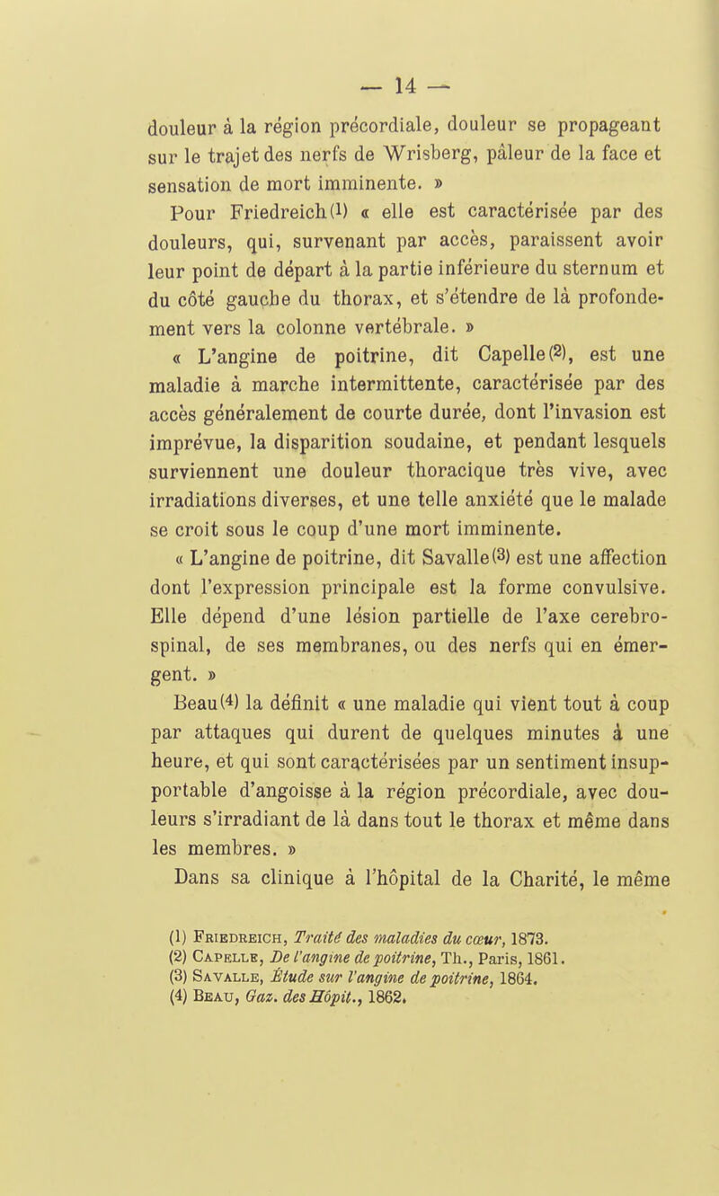 douleur à la région précordiale, douleur se propageant sur le trajet des nerfs de Wrisberg, pâleur de la face et sensation de mort imminente. » Pour Friedreich(l) « elle est caractérisée par des douleurs, qui, survenant par accès, paraissent avoir leur point de départ à la partie inférieure du sternum et du côté gauche du thorax, et s'étendre de là profonde- ment vers la colonne vertébrale. » « L'angine de poitrine, dit Capelle(2), est une maladie à marche intermittente, caractérisée par des accès généralement de courte durée, dont l'invasion est imprévue, la disparition soudaine, et pendant lesquels surviennent une douleur thoracique très vive, avec irradiations diverses, et une telle anxiété que le malade se croit sous le coup d'une mort imminente. « L'angine de poitrine, dit Savalle(3) est une affection dont l'expression principale est la forme convulsive. Elle dépend d'une lésion partielle de l'axe cérébro- spinal, de ses membranes, ou des nerfs qui en émer- gent. » Beau(4) la définit « une maladie qui vient tout à coup par attaques qui durent de quelques minutes à une heure, et qui sont caractérisées par un sentiment insup- portable d'angoisse à la région précordiale, avec dou- leurs s'irradiant de là dans tout le thorax et même dans les membres. » Dans sa clinique à l'hôpital de la Charité, le même (1) Friedreich, Traité des maladies du cœur, 1873. (2) Capklle, De l'angine de poitrine, Th., Paris, 1861. (3) Savalle, Étude sur l'angine de poitrine, 1864. {^)'BnKv,Gaz.desnôpit.,\m2>