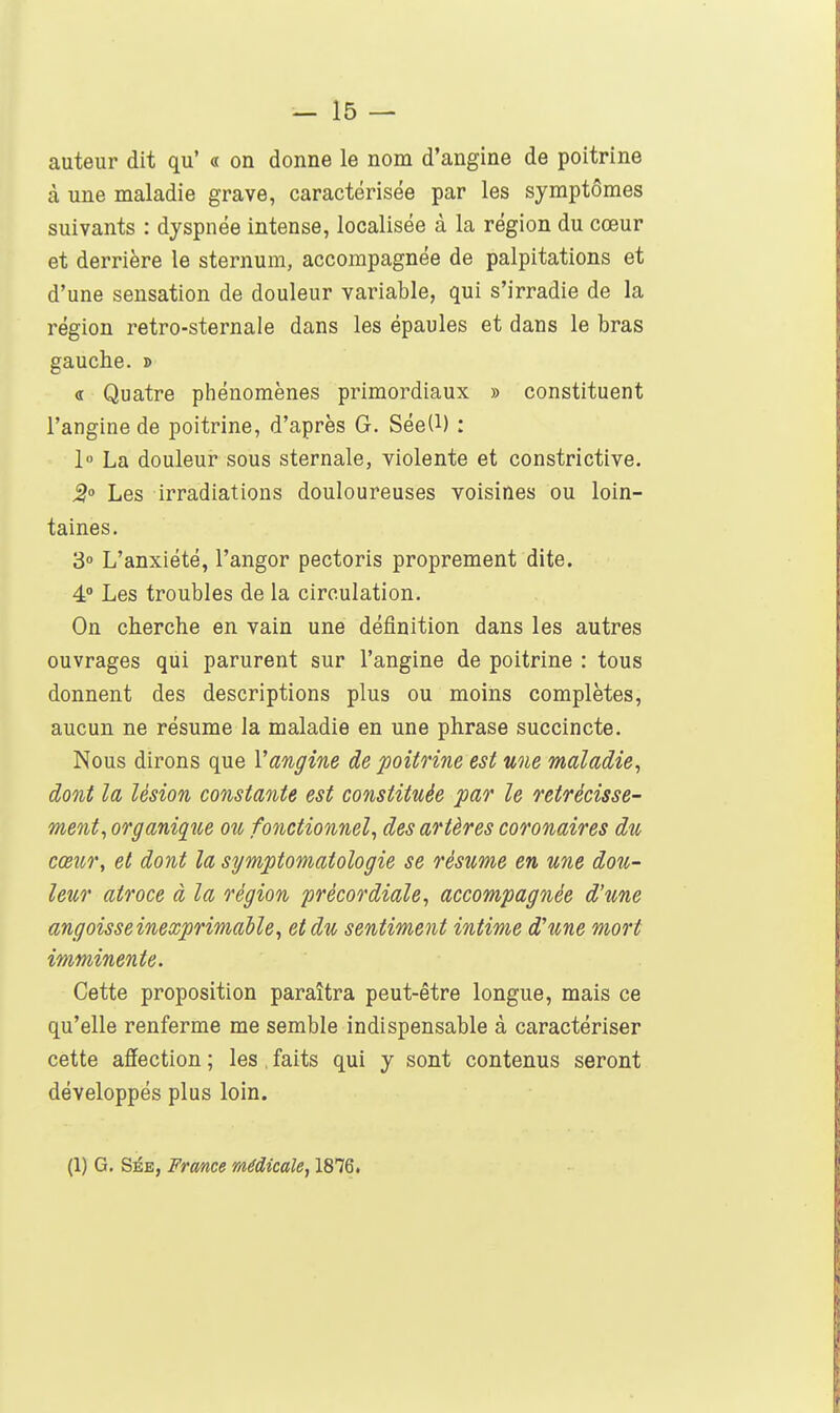auteur dit qu' « on donne le nom d'angine de poitrine à une maladie grave, caractérisée par les symptômes suivants : dyspnée intense, localisée à la région du cœur et derrière le sternum, accompagnée de palpitations et d'une sensation de douleur variable, qui s'irradie de la région retro-sternale dans les épaules et dans le bras gauche. » « Quatre phénomènes primordiaux » constituent l'angine de poitrine, d'après G. Sée(l) : 1° La douleur sous sternale, violente et constrictive. 2° Les irradiations douloureuses voisines ou loin- taines. 3° L'anxiété, l'angor pectoris proprement dite. 4° Les troubles de la circulation. On cherche en vain une définition dans les autres ouvrages qui parurent sur l'angine de poitrine : tous donnent des descriptions plus ou moins complètes, aucun ne résume la maladie en une phrase succincte. Nous dirons que Vangine de poitrine est une maladie, dont la lésion constante est constituée par le rétrécisse- ment, organique ou fonctionnel, des artères coronaires du cœur, et dont la symptomatologie se résume en une dou- leur atroce à la région précordiale, accompagnée d'une angoisse inexprimable, et du sentiment intime d'une mort imminente. Cette proposition paraîtra peut-être longue, mais ce qu'elle renferme me semble indispensable à caractériser cette affection ; les. faits qui y sont contenus seront développés plus loin. (1) G. SÉE, France médicale, 1876.