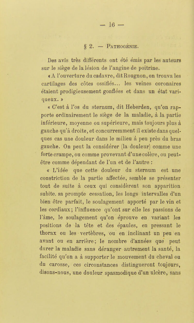 § 2. — Pathogénie. Des avis très différents ont été émis par les auteurs sur le siège de la lésion de l'angine de poitrine. «A l'ouverture du cadavre, ditRougnon, on trouva les cartilages des côtes ossifiés... les veines coronaires étaient prodigieusement gonflées et dans un état vari- queux. » «t C'est à l'os du sternum, dit Heberden, qu'on rap- porte ordinairement le siège de la maladie, à la partie inférieure, moyenne ou supérieure, mais toujours plus à gauche qu'à droite, et concurremment il existe dans quel- ques cas une douleur dans le milieu à peu près du bras gauche. On peut la considérer (la douleur) comme une forte crampe, ou comme provevant d'une colère, ou peut- être comme dépendant de l'un et de l'autre : « L'idée que cette douleur du sternum est une constriction de la partie affectée, semble se présenter tout de suite à ceux qui considèrent son apparition subite, sa prompte cessation, les longs intervalles d'un bien être parfait, le soulagement apporté par le vin et les cordiaux; l'influence qu'ont sur elle les passions de l'âme, le soulagement qu'on éprouve en variant les positions de la tête et des épaules, en pressant le thorax ou les vertèbres, ou en inclinant un peu en avant ou en arrière; le nombre d'années que peut durer la maladie sans déranger autrement la santé, la facilité qu'on a à supporter le mouvement du cheval ou du caresse, ces circonstances distingueront toujours, disons-nous, une douleur spasmodique d'un ulcère, sans