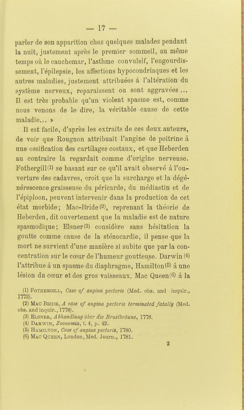 parler de son apparition chez quelques malades pendant la nuit, justement après le premier sommeil, au même temps où le cauchemar, l'asthme convulsif, l'engourdis- sement, l'épilepsie, les affections hypocondriaques et les autres maladies, justement attribuées à l'altération du système nerveux, reparaissent ou sont aggravées ... Il est très probable qu'un violent spasme est, comme nous venons de le dire, la véritable cause de cette maladie... » Il est facile, d'après les extraits de ces deux auteurs, de voir que Rougnon attribuait l'angine de poitrine à une ossification des cartilages costaux, et que Heberden au contraire la regardait comme d'origine nerveuse. Fothergill(l) se basant sur ce qu'il avait observé à l'ou- verture des cadavres, croit que la surcharge et la dégé- nérescence graisseuse du péricarde, du médiastin et de l'épiploon, peuvent intervenir dans la production de cet état morbide; Mac-Bride(2), reprenant la théorie de Heberden, dit ouvertement que la maladie est de nature spasmodique; Elsner(3) considère sans hésitation la goutte comme cause de la sténocardie, il pense que la mort ne survient d'une manière si subite que parla con- centration sur le cœur de l'humeur goutteuse. Darwin (4) l'attribue à un spasme du diaphragme, Hamilton(5) à une lésion du cœur et des gros vaisseaux, Mac Queen(6) à la (1) FoTHERGiLL, Case of angina pectoris (Med. obs. and inquir., ITO). (2) Mac Bride, â case of angina pectoris terminated fatally (Med. obs. and inquir., 1778). (3) Elsner, Abhandlmg uber die Brustbnlune, 1778. (4) Darwin, Zoonomia, t. 4, p. 42. (5) Hamilton, Case of angina pectoris, 1780. (6) Mac Queen, London,Med. Journ., 1781. 2