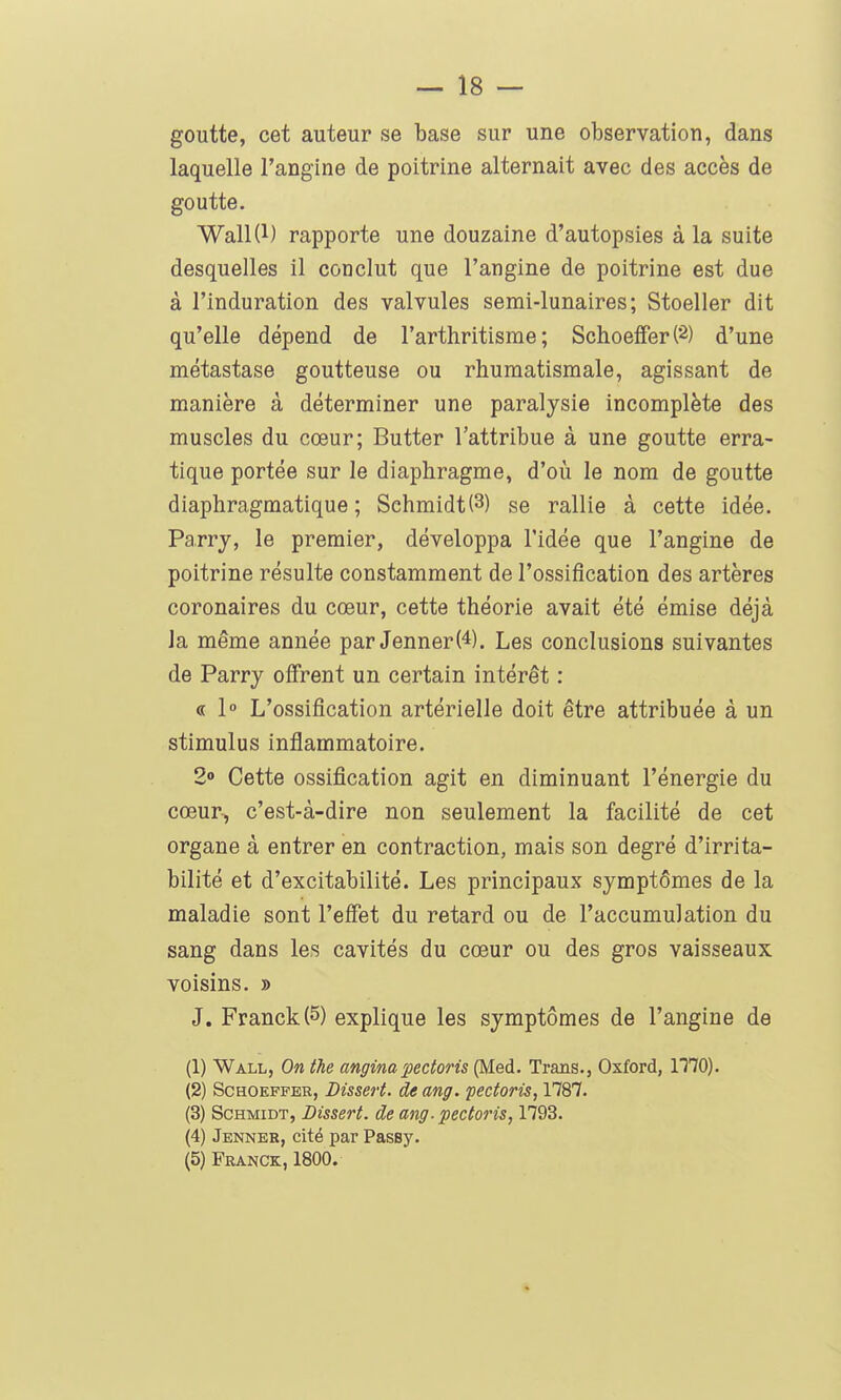 goutte, cet auteur se base sur une observation, dans laquelle l'angine de poitrine alternait avec des accès de goutte. Wall(l) rapporte une douzaine d'autopsies à la suite desquelles il conclut que l'angine de poitrine est due à l'induration des valvules semi-lunaires; Stoeller dit qu'elle dépend de l'arthritisrae ; SchoefferC^) d'une métastase goutteuse ou rhumatismale, agissant de manière à déterminer une paralysie incomplète des muscles du cœur; Butter l'attribue à une goutte erra- tique portée sur le diaphragme, d'oii le nom de goutte diaphragmatique ; Sehmidt(3) se rallie à cette idée. Parrj, le premier, développa l'idée que l'angine de poitrine résulte constamment de l'ossification des artères coronaires du cœur, cette théorie avait été émise déjà la même année par JennerW. Les conclusions suivantes de Parry offrent un certain intérêt : « 1 L'ossification artérielle doit être attribuée à un stimulus inflammatoire. 2» Cette ossification agit en diminuant l'énergie du cœur^ c'est-à-dire non seulement la facilité de cet organe à entrer en contraction, mais son degré d'irrita- bilité et d'excitabilité. Les principaux symptômes de la maladie sont l'effet du retard ou de l'accumulation du sang dans les cavités du cœur ou des gros vaisseaux voisins. » J. Franck (5) explique les symptômes de l'angine de (1) Wall, On the anginapectoris (Med. Trans., Oxford, 1170). (2) ScHOEFFER, Dissert. de ang. fectoris, 1787. (3) ScHMiDT, Dissert, de ang-pectoris, 1793. (4) Jenner, cité par Passy. (5) Franck, 1800.