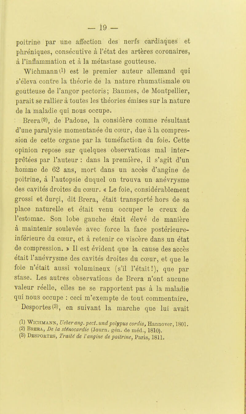 poitrine par une affection des nerfs cardiaques et phréniques, consécutive à l'état des artères coronaires, à l'inflammation et à la métastase goutteuse. Wichmann^l) est le premier auteur allemand qui s'éleva contre la théorie de la nature rhumatismale ou goutteuse de l'angor pectoris; Baumes, de Montpellier, parait se rallier à toutes les théories émises sur la nature de la maladie qui nous occupe. Brera(2), de Padoue, la considère comme résultant d'une paralysie momentanée du cœur, due à la compres- sion de cette organe par la tuméfaction du foie. Cette opinion repose sur quelques observations mal inter- prêtées par l'auteur : dans la première, il s'agit d'un homme de 62 ans, mort dans un accès d'angine de poitrine, à l'autopsie duquel on trouva un anévrysme des cavités droites du cœur, a Le foie, considérablement grossi et durci, dit Brera, était transporté hors de sa place naturelle et était venu occuper le creux de l'estomac. Son lobe gauche était élevé de manière à maintenir soulevée avec force la face postérieure- inférieure du cœur, et à retenir ce viscère dans un état de compression. » Il est évident que la cause des accès était l'anévrysme des cavités droites du cœur, et que le foie n'était aussi volumineux (s'il l'était!), que par stase. Les autres observations de Brera n'ont aucune valeur réelle, elles ne se rapportent pas à la maladie qui nous occupe : ceci m'exempte de tout commentaire. Desportes (3), en suivant la marche que lui avait (1) WiCHMANN, Ueberang. pect.undpolypus cordis, Hannover, 1801. (2) Brera, De la sténocardie (Journ. gén. de méd., 1810). (3) Despoktbs, Traité de l'angine de poitrine, Paris, 1811.