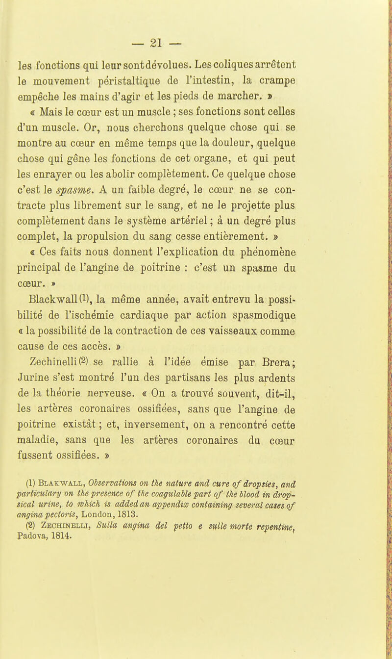 les fonctions qui leur sont dévolues. Les coliques arrêtent le mouvement péristaltique de l'intestin, la crampe empêche les mains d'agir et les pieds de marcher. » 4 Mais le cœur est un muscle ; ses fonctions sont celles d'un muscle. Or, nous cherchons quelque chose qui se montre au cœur en même temps que la douleur, quelque chose qui gêne les fonctions de cet organe, et qui peut les enrayer ou les abolir complètement. Ce quelque chose c'est le spasme. A un faible degré, le cœur ne se con- tracte plus librement sur le sang, et ne le projette plus complètement dans le système artériel ; à un degré plus complet, la propulsion du sang cesse entièrement. » « Ces faits nous donnent l'explication du phénomène principal de l'angine de poitrine : c'est un spasme du cœur. » Blackwall (1), la même année, avait entrevu la possi- bilité de l'ischémie cardiaque par action spasmodique « la possibilité de la contraction de ces vaisseaux comme cause de ces accès. » Zechinelli (2) se rallie à l'idée émise par Brera; Jurine s'est montré l'un des partisans les plus ardents de la théorie nerveuse. « On a trouvé souvent, dit-il, les artères coronaires ossifiées, sans que l'angine de poitrine existât ; et, inversement, on a rencontré cette maladie, sans que les artères coronaires du cœur fussent ossifiées. » (1) Blakwall, Observations on particulary on the présence of the sical urine, to nhich is addedan angina pectoris, London, 1813. (2) Zechinelli, Sulla angina Padova, 1814. the nature and cure of dropsies, and coagulable part of the blood in drop- appendix containing several cases of del petto e suite morte repentine.