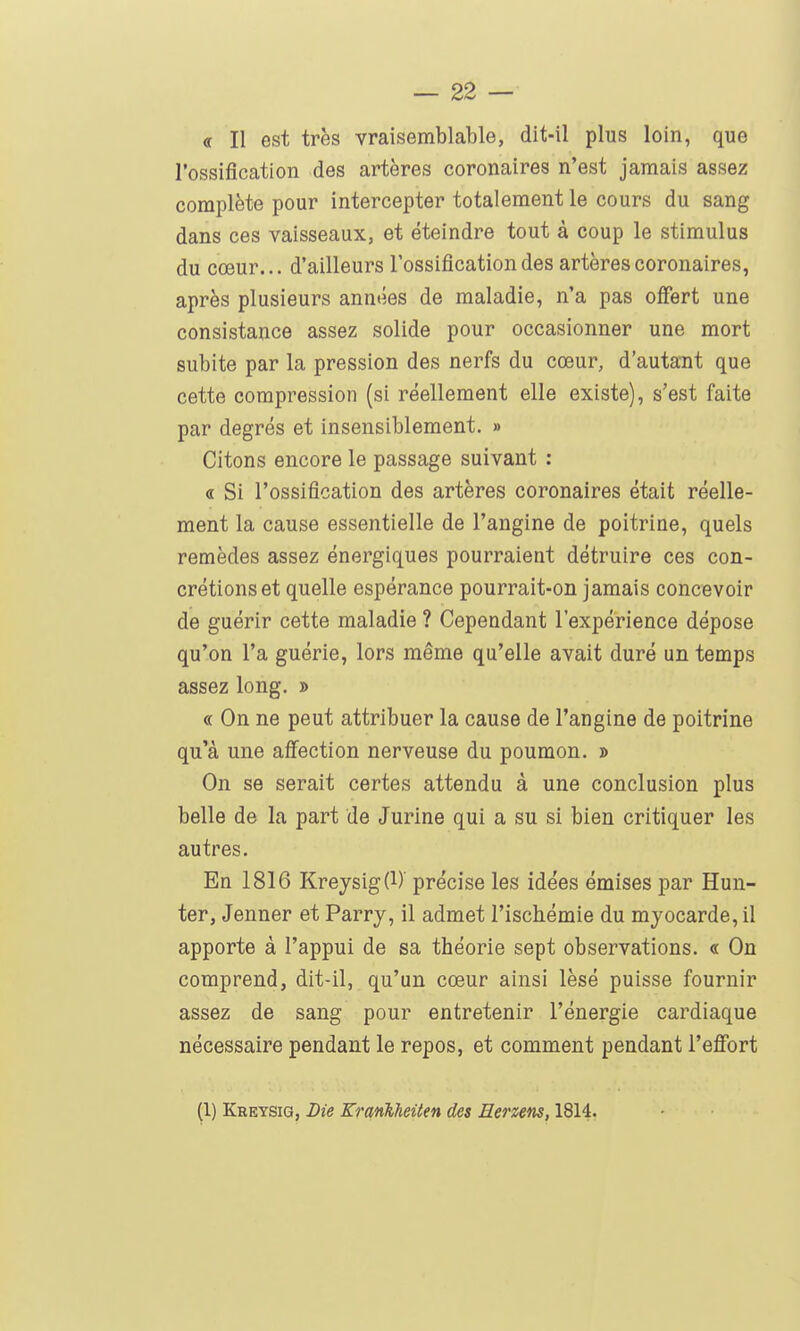 <r II est très vraisemblable, dit-il plus loin, que l'ossification des artères coronaires n'est jamais assez complète pour intercepter totalement le cours du sang dans ces vaisseaux, et éteindre tout à coup le stimulus du cœur... d'ailleurs l'ossification des artères coronaires, après plusieurs années de maladie, n'a pas ofi'ert une consistance assez solide pour occasionner une mort subite par la pression des nerfs du cœur, d'autant que cette compression (si réellement elle existe), s'est faite par degrés et insensiblement. » Citons encore le passage suivant : « Si l'ossification des artères coronaires était réelle- ment la cause essentielle de l'angine de poitrine, quels remèdes assez énergiques pourraient détruire ces con- crétions et quelle espérance pourrait-on jamais concevoir de guérir cette maladie ? Cependant l'expérience dépose qu'on l'a guérie, lors même qu'elle avait duré un temps assez long. » « On ne peut attribuer la cause de l'angine de poitrine qu'à une affection nerveuse du poumon. » On se serait certes attendu à une conclusion plus belle de la part de Jurine qui a su si bien critiquer les autres. En 1816 Kreysig(l)' précise les idées émises par Hun- ter, Jenner et Parry, il admet l'ischémie du myocarde, il apporte à l'appui de sa théorie sept observations. « On comprend, dit-il, qu'un cœur ainsi lésé puisse fournir assez de sang pour entretenir l'énergie cardiaque nécessaire pendant le repos, et comment pendant l'efîbrt (1) Kreysig, Die KranVieiten des Herzens, 1814.