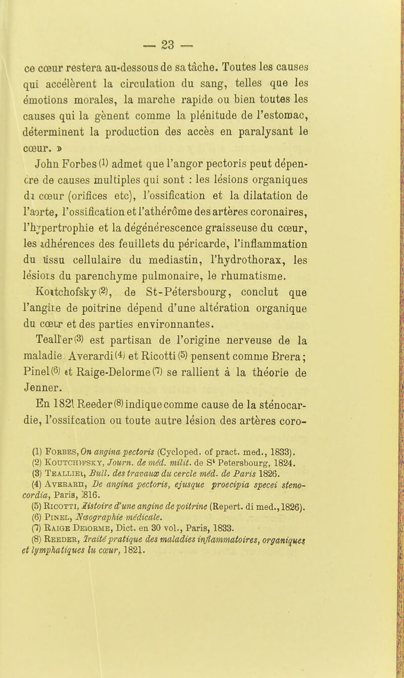 ce cœur restera au-dessous de sa tâche. Toutes les causes qui accélèrent la circulation du sang, telles que les émotions morales, la marche rapide ou bien toutes les causes qui la gênent comme la plénitude de l'estomac, déterminent la production des accès en paralysant le cœur. » John Forbes (l) admet que l'angor pectoris peut dépen- dre de causes multiples qui sont : les lésions organiques di cœur (orifices etc), l'ossification et la dilatation de l'aorte, l'ossification et i'athérôme des artères coronaires, l'hj-pertrophie et la dégénérescence graisseuse du cœur, les idhérences des feuillets du péricarde, l'inflammation du lissu cellulaire du mediastin, l'hydrothorax, les lésioLs du parenchyme pulmonaire, le rhumatisme. Koitchofsky (2), de St-Pétersbourg, conclut que l'angiLe de poitrine dépend d'une altération organique du cœur et des parties environnantes. Teairer(3) est partisan de l'origine nerveuse de la maladie Averardi(4) et Ricotti(5) pensent comme Brera; Pinel(6) tt Raige-Delorme C^) se rallient à la théorie de Jenner. En 1821 P.eeder (8) indique comme cause de la sténocar- die, l'ossitcation ou toute autre lésion des artères coro- (1) Fom^s,On anginapectoris (Cycloped. of pract. med., 1833). (2) KouTCH)FSKY, Jou7'n. de méd. milit. de S' Petersbourg, 1824. (3) Teallieî, Bull, des travaux du cercle méd. de Paris 1826. (4) AvERARn, De angina pectoris, ejusque proecipia specei steno- cordia, Paris, j816. (5) RicoTTi, listoire d'une angine de poitrine (Repert. di med., 1826). (6) PiNEL, N(sograpMe médicale. 0) Raige Deiorme, Dict. en 30 vol., Paris, 1833. (8) Reeder, Iraitépratique des maladies inflammatoires, organi^%^ef et lymphatiques lu cœur, 1821.