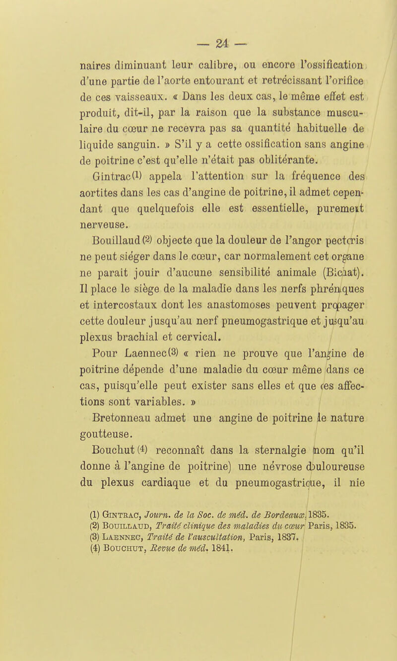 naires diminuant leur calibre, ou encore l'ossification d'une partie de l'aorte entourant et rétrécissant l'orifice de ces vaisseaux. « Dans les deux cas, le même effet est produit, dit-il, par la raison que la substance muscu- laire du cœur ne recevra pas sa quantité habituelle de liquide sanguin. » S'il y a cette ossification sans angine de poitrine c'est qu'elle n'était pas oblitérante. Gintrac(l) appela l'attention sur la fréquence des aortites dans les cas d'angine de poitrine, il admet cepen- dant que quelquefois elle est essentielle, purement nerveuse. Bouillaud(2) objecte que la douleur de l'angor pectcris ne peut siéger dans le cœur, car normalement cet organe ne parait jouir d'aucune sensibilité animale (Biciat). II place le siège de la maladie dans les nerfs phréniques et intercostaux dont les anastomoses peuvent prqpager cette douleur jusqu'au nerf pneumogastrique et jusqu'au plexus brachial et cervical. / Pour Laennec{3) « rien ne prouve que l'angine de poitrine dépende d'une maladie du cœur même dans ce cas, puisqu'elle peut exister sans elles et que ces affec- tions sont variables. » Bretonneau admet une angine de poitrine le nature goutteuse. Bouchut(4) reconnaît dans la sternalgie (nom qu'il donne à l'angine de poitrine) une névrose douloureuse du plexus cardiaque et du pneumogastrique, il nie (1) GiNTRAC, Journ. de la Soc. de méd. de Bordeaux. 1835. (2) BouiLLiUD, Traité clinique des maladies du cœur Paris, 1835. (3) Laennec, Traité de l'auscultation, Paris, 1837. (4) BoucHUT, Bévue de méd. 1841.