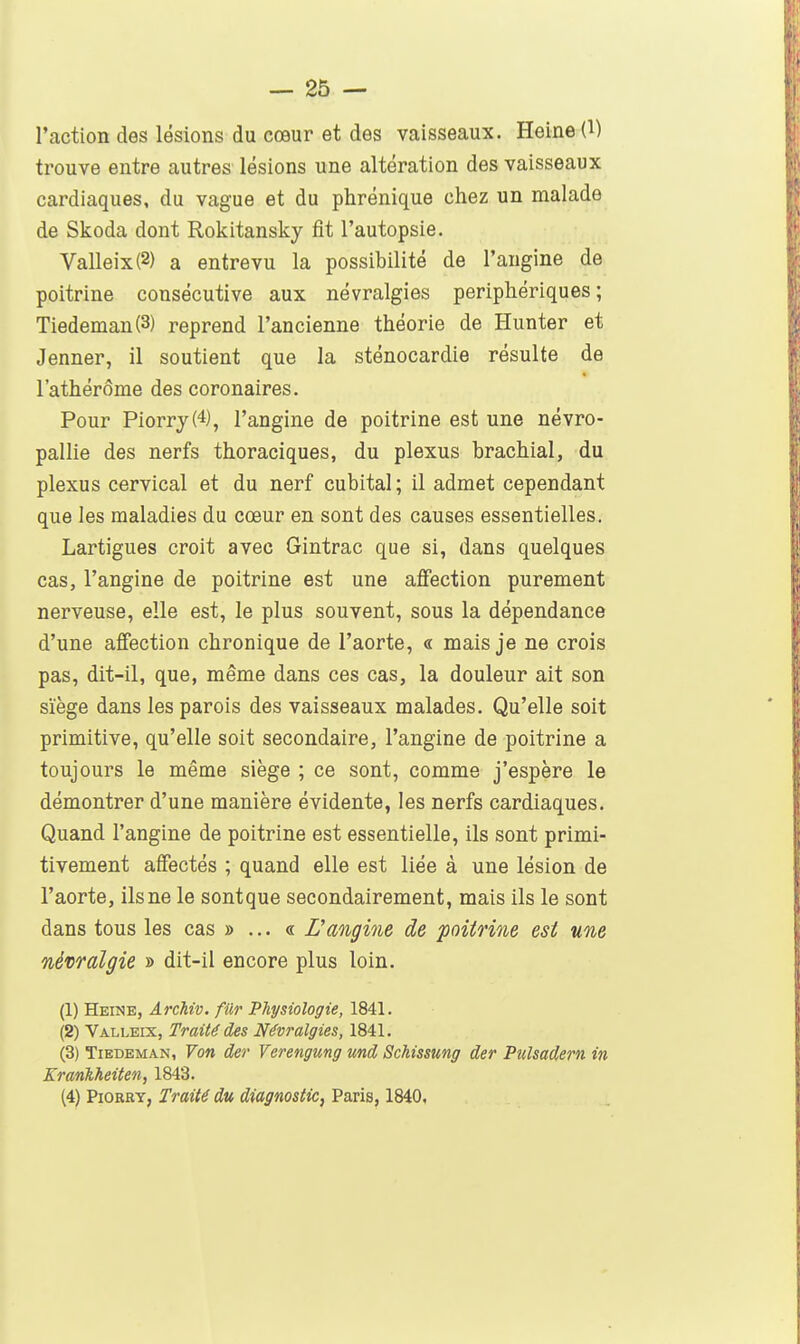 l'action des lésions du cœur et des vaisseaux. Heine (l) trouve entre autres lésions une altération des vaisseaux cardiaques, du vague et du phrénique chez un malade de Skoda dont Rokitansky fit l'autopsie. Valleix(2) a entrevu la possibilité de l'angine de poitrine consécutive aux névralgies périphériques; Tiedeman(3) reprend l'ancienne théorie de Hunter et Jenner, il soutient que la sténocardie résulte de l'athérôme des coronaires. Pour Piorry(4), l'angine de poitrine est une névro- pallie des nerfs thoraciques, du plexus brachial, du plexus cervical et du nerf cubital ; il admet cependant que les maladies du cœur en sont des causes essentielles. Lartigues croit avec Gintrac que si, dans quelques cas, l'angine de poitrine est une affection purement nerveuse, elle est, le plus souvent, sous la dépendance d'une affection chronique de l'aorte, « mais je ne crois pas, dit-il, que, même dans ces cas, la douleur ait son siège dans les parois des vaisseaux malades. Qu'elle soit primitive, qu'elle soit secondaire, l'angine de poitrine a toujours le même siège ; ce sont, comme j'espère le démontrer d'une manière évidente, les nerfs cardiaques. Quand l'angine de poitrine est essentielle, ils sont primi- tivement affectés ; quand elle est liée à une lésion de l'aorte, ils ne le sontque secondairement, mais ils le sont dans tous les cas »... « Dangine de poitrine est une névralgie » dit-il encore plus loin. (1) Heine, Archiv. fUr Physiologie, 1841. (2) Valleix, Traité des Névralgies, 1841. (3) TiEDEMAN, Von der Verengmg und Schissung der Pulsadern in Krankheiten, 1843. (4) PiORRT, Traité du diagnostic, Paris, 1840,