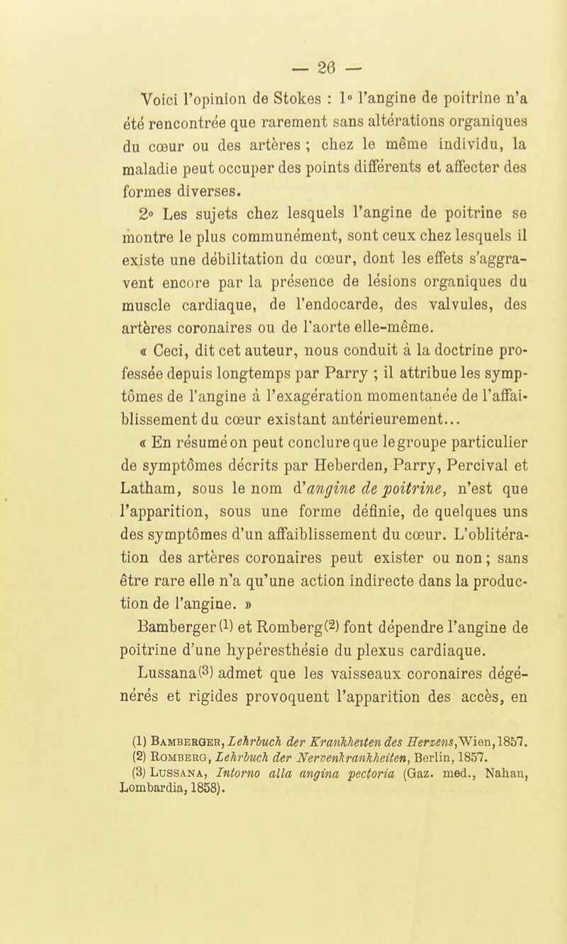 Voici l'opinion de Stokes : l» l'angine de poitrine n'a été rencontrée que rarement sans altérations organiques du cœur ou des artères ; chez le même individu, la maladie peut occuper des points différents et affecter des formes diverses. 2° Les sujets chez lesquels l'angine de poitrine se montre le plus communément, sont ceux chez lesquels il existe une débilitation du cœur, dont les effets s'aggra- vent encore par la présence de lésions organiques du muscle cardiaque, de l'endocarde, des valvules, des artères coronaires ou de l'aorte elle-même. « Ceci, dit cet auteur, nous conduit à la doctrine pro- fessée depuis longtemps par Parry ; il attribue les symp- tômes de l'angine à l'exagération momentanée de l'affai- blissement du cœur existant antérieurement... « En résumé on peut conclure que le groupe particulier de symptômes décrits par Heberden, Parry, Percival et Latham, sous le nom à!angine de poitrine, n'est que l'apparition, sous une forme définie, de quelques uns des symptômes d'un affaiblissement du cœur. L'oblitéra- tion des artères coronaires peut exister ou non ; sans être rare elle n'a qu'une action indirecte dans la produc- tion de l'angine. » Bamberger(l) et Romberg(2) font dépendre l'angine de poitrine d'une hypéresthésie du plexus cardiaque. Lussana(3) admet que les vaisseaux coronaires dégé- nérés et rigides provoquent l'apparition des accès, en (1) BAMBERQER,XeArô«cA der Krankheiten des ^er2;eMs,Wien,1857. (2) RoMBERG, Lehrbuch der Nervenkrankheiten, Berlin, 1857. (3) LussANA, Intorno alla angina pectoria (Gaz. med., Nahau, Lombardia, 1858).