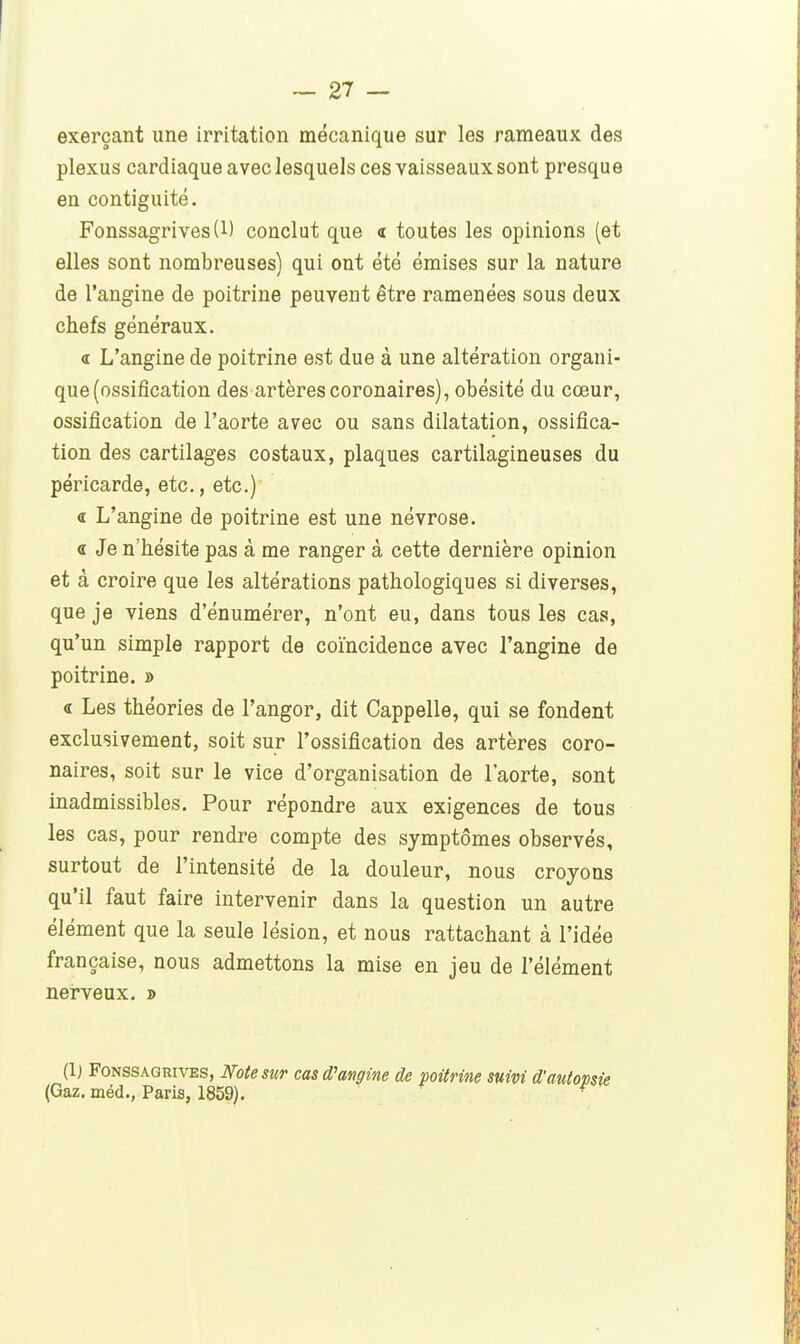 exerçant une irritation mécanique sur les rameaux des plexus cardiaque avec lesquels ces vaisseaux sont presque en contiguité. Fonssagrives(l) conclut que « toutes les opinions (et elles sont nombreuses) qui ont été émises sur la nature de l'angine de poitrine peuvent être ramenées sous deux chefs généraux. <r L'angine de poitrine est due à une altération organi- que (ossification des artères coronaires), obésité du cœur, ossification de l'aorte avec ou sans dilatation, ossifica- tion des cartilages costaux, plaques cartilagineuses du péricarde, etc., etc.) « L'angine de poitrine est une névrose. « Je n'hésite pas à me ranger à cette dernière opinion et à croire que les altérations pathologiques si diverses, que je viens d'énumérer, n'ont eu, dans tous les cas, qu'un simple rapport de coïncidence avec l'angine de poitrine. » « Les théories de l'angor, dit Cappelle, qui se fondent exclusivement, soit sur l'ossification des artères coro- naires, soit sur le vice d'organisation de l'aorte, sont inadmissibles. Pour répondre aux exigences de tous les cas, pour rendre compte des symptômes observés, surtout de l'intensité de la douleur, nous croyons qu'il faut faire intervenir dans la question un autre élément que la seule lésion, et nous rattachant à l'idée française, nous admettons la mise en jeu de l'élément nei-veux. » (1; FoNSSAGRivES, Note SUT cas d'angine de poitrine suivi d'a\ (Gaz. méd., Paris, 1859).