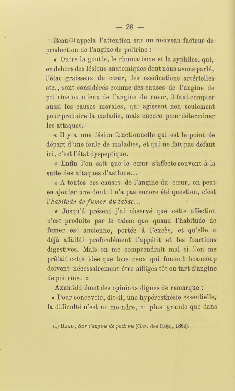 Beau(l) appela l'attention sur un nouveau facteur de production de l'angine de poitrine : <t Outre la goutte, le rhumatisme et la syphiles, qui, en dehors des lésions anatomiques dont nous avons parlé, l'état graisseux du cœur, les ossifications artérielles etc., sont considérés comme des causes de l'angine de poitrine ou mieux de l'angine de cœur, il faut compter aussi les causes morales, qui agissent non seulement pour produire la maladie, mais encore pour déterminer les attaques. <r II y a une lésion fonctionnelle qui est le point de départ d'une foule de maladies, et qui ne fait pas défaut ici, c'est l'état dyspeptique. « Enfin l'on sait que le cœur s'affecte souvent à la suite des attaques d'asthme... « A toutes ces causes de l'angine du cœur, on peut en ajouter une dont il n'a pas encore été question, c'est lliaiitude de fumer du tabac... « Jusqu'à présent j'ai observé que cette affection n'est produite par le tabac que quand l'habitude do fumer est ancienne, portée à l'excès, et qu'elle a déjà affaibli profondément l'appétit et les fonctions digestives. Mais on me comprendrait mal si l'on me prêtait cette idée que tous ceux qui fument beaucoup doivent nécessairement être affligés tôt ou tart d'angine de poitrine. » Axenfeld émet des opinions dignes de remarque : « Pour concevoir, dit-il, une hypéresthésie essentielle, la difficulté n'est ni moindre, ni plus grande que dans (1) Beau, Sur l'angine de poiirine {Gaz. des Hôp,, 1862).
