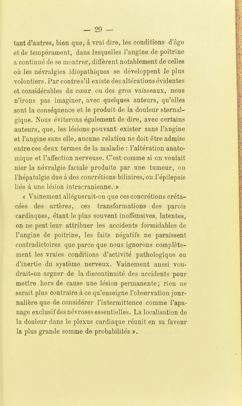tant d'autres, bien que, à vrai dire, les conditions d'âge et de tempérament, dans lesquelles l'angine de poitrine a continué de se montrer, diffèrent notablement de celles où les névralgies idiopathiques se développent le plus volontiers. Par contre s'il existe des altérations évidentes et considérables du cœur ou des gros vaisseaux, nous n'irons pas imaginer, avec quelques auteurs, qu'elles sont la conséquence et le produit de la douleur sternal- gique. Nous éviterons également de dire, avec certains auteurs, que, les lésions pouvant exister sans l'angine et l'angine sans elle, aucune relation ne doit être admise entre ces deux termes de la maladie : l'altération anato- mique et l'affection nerveuse. C'est comme si on voulait nier la névralgie faciale produite par une tumeur, ou l'bépatalgie due à des concrétions biliaires, ou l'épilepsie liée à une lésion intracranienne. » « Vainement alléguerait-on que ces concrétions créta- cées des artères, ces transformations des parois cardiaques, étant le plus souvent inoffensives, latentes, on ne peut leur attribuer les accidents formidables de l'angine de poitrine, les faits négatifs ne paraissent contradictoires que parce que nous ignorons complète- ment les vraies conditions d'activité pathologique ou d'inertie du système nerveux. Vainement aussi vou- drait-on arguer de la discontinuité des accidents pour mettre hors de cause une lésion permanente; rien ne serait plus contraire à ce qu'enseigne l'observation jour- nalière que de considérer l'intermittence comme l'apa- nage exclusifdes névroses essentielles. La localisation de la douleur dans le plexus cardiaque réunit en sa faveur la plus grande somme de probabilités ».