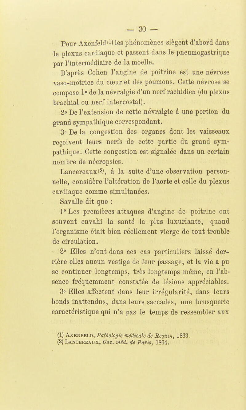 Pour Axenfeld(l) les phénomènes siègent d'abord dans le plexus cardiaque et passent dans le pneumogastrique par l'intermédiaire de la moelle. D'après Cohen l'angine de poitrine est une névrose vaso-motrice du cœur et des poumons. Cette névrose se compose 1° de la névralgie d'un nerf rachidien (du plexus brachial ou nerf intercostal). 2° De l'extension de cette névralgie à une portion du grand sympathique correspondant. 3 De la congestion des organes dont les vaisseaux reçoivent leurs nerfs de cette partie du grand sym- pathique. Cette congestion est signalée dans un certain nombre de nécropsies. Lancereaux(2), à la suite d'une observation person- nelle, considère l'altération de l'aorte et celle du plexus cardiaque comme simultanées. Savalle dit que : ï'Les premières attaques d'angine de poitrine ont souvent envahi la santé la plus luxuriante, quand l'organisme était bien réellement vierge de tout trouble de circulation. 2° Elles n'ont dans ces cas particuliers laissé der- rière elles aucun vestige de leur passage, et la vie a pu se continuer longtemps, très longtemps même, en l'ab- sence fréquemment constatée de lésions appréciables. 3» Elles affectent dans leur irrégularité, dans leurs bonds inattendus, dans leurs saccades, une brusquerie caractéristique qui n'a pas le temps de ressembler aux (1) AxENFELD, Pathologie médicale de Requin, 1863. (2) Lancereaux, Qaz. méd. de Paris, 1864.