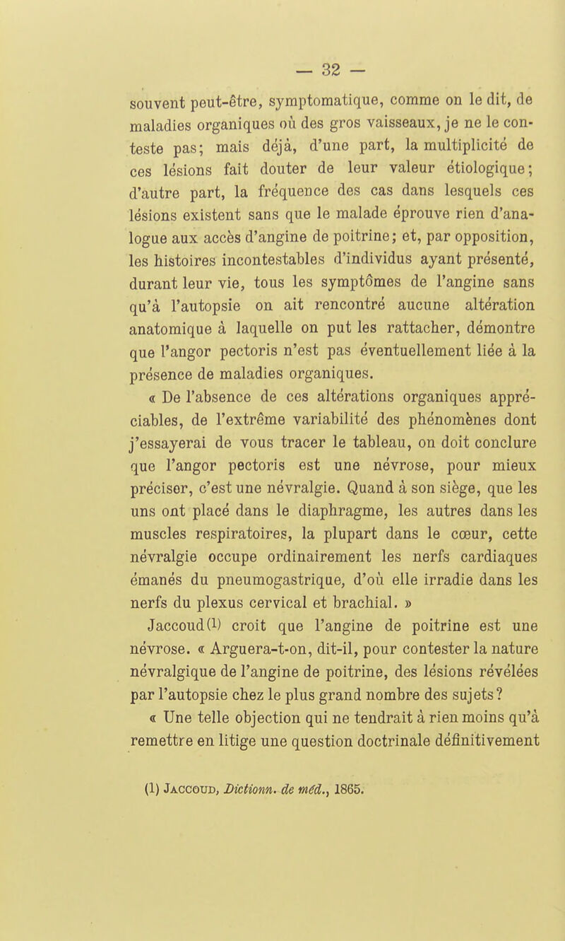 souvent peut-être, symptomatique, comme on le dit, de maladies organiques où des gros vaisseaux, je ne le con- teste pas; mais déjà, d'une part, la multiplicité de ces lésions fait douter de leur valeur étiologique; d'autre part, la fréquence des cas dans lesquels ces lésions existent sans que le malade éprouve rien d'ana- logue aux accès d'angine de poitrine; et, par opposition, les histoires incontestables d'individus ayant présenté, durant leur vie, tous les symptômes de l'angine sans qu'à l'autopsie on ait rencontré aucune altération anatomique à laquelle on put les rattacher, démontre que l'angor pectoris n'est pas éventuellement liée à la présence de maladies organiques. « De l'absence de ces altérations organiques appré- ciables, de l'extrême variabilité des phénomènes dont j'essayerai de vous tracer le tableau, on doit conclure que l'angor pectoris est une névrose, pour mieux préciser, c'est une névralgie. Quand à son siège, que les uns ont placé dans le diaphragme, les autres dans les muscles respiratoires, la plupart dans le cœur, cette névralgie occupe ordinairement les nerfs cardiaques émanés du pneumogastrique, d'oîi elle irradie dans les nerfs du plexus cervical et brachial. » Jaccoud(l) croit que l'angine de poitrine est une névrose. « Arguera-t-on, dit-il, pour contester la nature névralgique de l'angine de poitrine, des lésions révélées par l'autopsie chez le plus grand nombre des sujets ? « Une telle objection qui ne tendrait à rien moins qu'à remettre en litige une question doctrinale définitivement (1) Jaccoud, Dictionn. de méd., 1865.