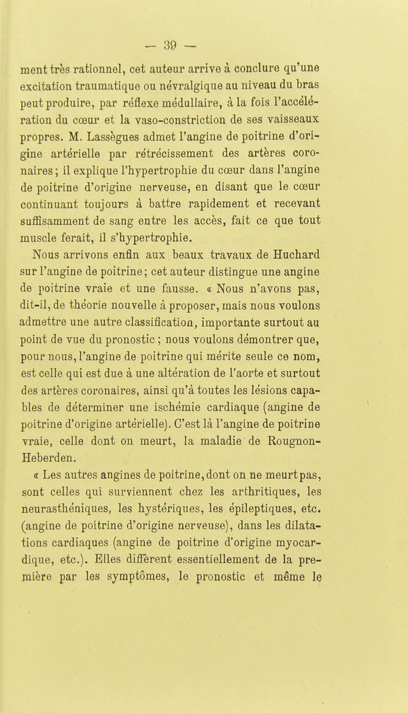 ment très rationnel, cet auteur arrive à conclure qu'une excitation traumatique ou névralgique au niveau du bras peut produire, par réflexe médullaire, à la fois l'accélé- ration du cœur et la vaso-constriction de ses vaisseaux propres. M. Lassègues admet l'angine de poitrine d'ori- gine artérielle par rétrécissement des artères coro- naires ; il explique l'hypertrophie du cœur dans l'angine de poitrine d'origine nerveuse, en disant que le cœur continuant toujours à battre rapidement et recevant suffisamment de sang entre les accès, fait ce que tout muscle ferait, il s'hypertrophie. Nous arrivons enfin aux beaux travaux de Huchard sur l'angine de poitrine; cet auteur distingue une angine de poitrine vraie et une fausse. « Nous n'avons pas, dit-il, de théorie nouvelle à proposer, mais nous voulons admettre une autre classification, importante surtout au point de vue du pronostic ; nous voulons démontrer que, pour nous, l'angine de poitrine qui mérite seule ce nom, est celle qui est due à une altération de l'aorte et surtout des artères coronaires, ainsi qu'à toutes les lésions capa- bles de déterminer une ischémie cardiaque (angine de poitrine d'origine artérielle). C'est là l'angine de poitrine vraie, celle dont on meurt, la maladie de Rougnon- Heberden. « Les autres angines de poitrine, dont on ne meurt pas, sont celles qui surviennent chez les arthritiques, les neurasthéniques, les hystériques, les épileptiques, etc. (angine de poitrine d'origine nerveuse), dans les dilata- tions cardiaques (angine de poitrine d'origine myocar- dique, etc.). Elles difî'èrent essentiellement de la pre- mière par les symptômes, le pronostic et même Iç