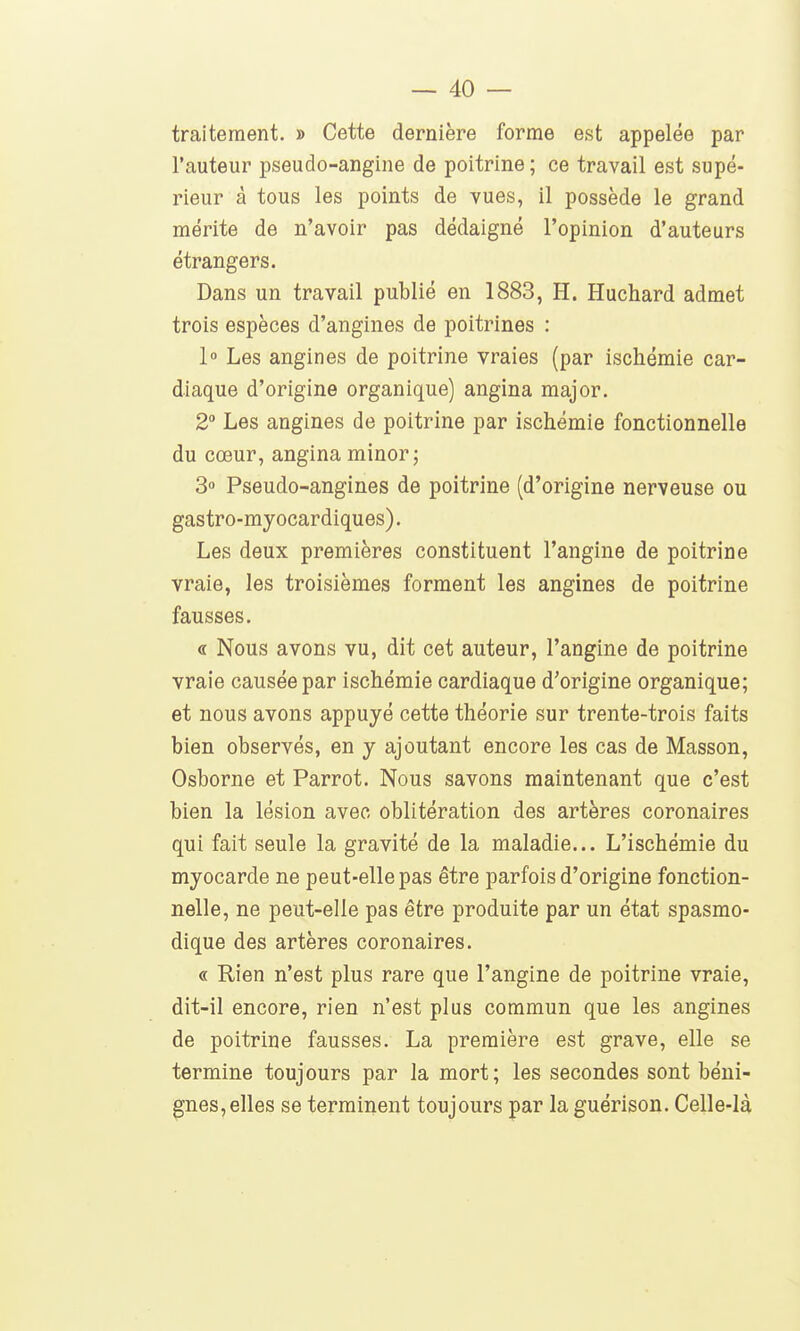 traitement. » Cette dernière forme est appelée par l'auteur pseudo-angine de poitrine; ce travail est supé- rieur à tous les points de vues, il possède le grand mérite de n'avoir pas dédaigné l'opinion d'auteurs étrangers. Dans un travail publié en 1883, H. Huchard admet trois espèces d'angines de poitrines : 1° Les angines de poitrine vraies (par ischémie car- diaque d'origine organique) angina major. 2 Les angines de poitrine par ischémie fonctionnelle du cœur, angina minorj 3 Pseudo-angines de poitrine (d'origine nerveuse ou gastro-myocardiques). Les deux premières constituent l'angine de poitrine vraie, les troisièmes forment les angines de poitrine fausses. « Nous avons vu, dit cet auteur, l'angine de poitrine vraie causée par ischémie cardiaque d'origine organique; et nous avons appuyé cette théorie sur trente-trois faits bien observés, en y ajoutant encore les cas de Masson, Osborne et Parrot. Nous savons maintenant que c'est bien la lésion avec oblitération des artères coronaires qui fait seule la gravité de la maladie... L'ischémie du myocarde ne peut-elle pas être parfois d'origine fonction- nelle, ne peut-elle pas être produite par un état spasmo- dique des artères coronaires. « Rien n'est plus rare que l'angine de poitrine vraie, dit-il encore, rien n'est plus commun que les angines de poitrine fausses. La première est grave, elle se termine toujours par la mort; les secondes sont béni- gnes, elles se terminent toujours par la guérison. Celle-là