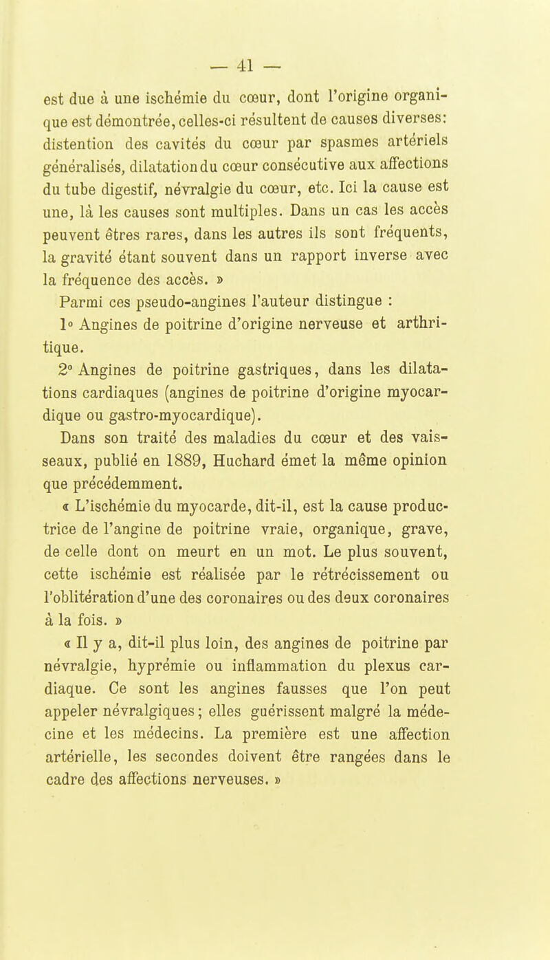 est due à une ischémie du cœur, dont l'origine organi- que est démontrée, celles-ci résultent de causes diverses: distention des cavités du cœur par spasmes artériels généralisés, dilatation du cœur consécutive aux affections du tube digestif, névralgie du cœur, etc. Ici la cause est une, là les causes sont multiples. Dans un cas les accès peuvent êtres rares, dans les autres ils sont fréquents, la gravité étant souvent dans un rapport inverse avec la fréquence des accès. » Parmi ces pseudo-angines l'auteur distingue : 1° Angines de poitrine d'origine nerveuse et arthri- tique. 2° Angines de poitrine gastriques, dans les dilata- tions cardiaques (angines de poitrine d'origine myocar- dique ou gastro-myocardique). Dans son traité des maladies du cœur et des vais- seaux, publié en 1889, Huchard émet la même opinion que précédemment. 4 L'ischémie du myocarde, dit-il, est la cause produc- trice de l'angine de poitrine vraie, organique, grave, de celle dont on meurt en un mot. Le plus souvent, cette ischémie est réalisée par le rétrécissement ou l'oblitération d'une des coronaires ou des deux coronaires à la fois. » « Il y a, dit-il plus loin, des angines de poitrine par névralgie, hyprémie ou inflammation du plexus car- diaque. Ce sont les angines fausses que l'on peut appeler névralgiques ; elles guérissent malgré la méde- cine et les médecins. La première est une affection artérielle, les secondes doivent être rangées dans le cadre des affections nerveuses. »
