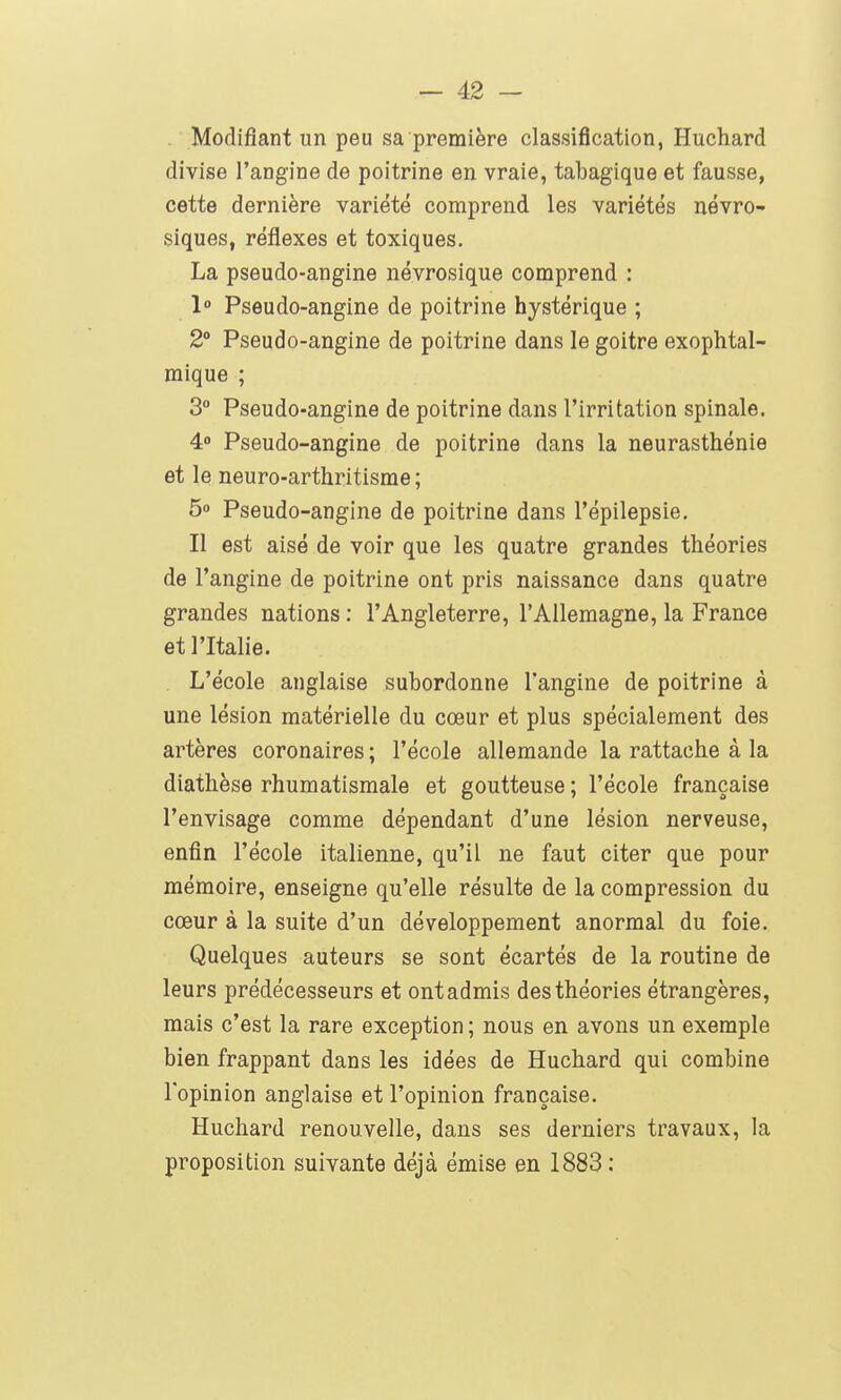 Modifiant un peu sa première classification, Huchard divise l'angine de poitrine en vraie, tabagique et fausse, cette dernière variété comprend les variétés névro- siques, réflexes et toxiques. La pseudo-angine névrosique comprend : 1° Pseudo-angine de poitrine hystérique ; 2° Pseudo-angine de poitrine dans le goitre exophtal- mique ; 3° Pseudo-angine de poitrine dans l'irritation spinale. 4« Pseudo-angine de poitrine dans la neurasthénie et le neuro-arthritisme ; 5o Pseudo-angine de poitrine dans l'épilepsie. Il est aisé de voir que les quatre grandes théories de l'angine de poitrine ont pris naissance dans quatre grandes nations : l'Angleterre, l'Allemagne, la France et l'Italie. L'école anglaise subordonne l'angine de poitrine à une lésion matérielle du cœur et plus spécialement des artères coronaires ; l'école allemande la rattache à la diathèse rhumatismale et goutteuse ; l'école française l'envisage comme dépendant d'une lésion nerveuse, enfin l'école italienne, qu'il ne faut citer que pour mémoire, enseigne qu'elle résulte de la compression du cœur à la suite d'un développement anormal du foie. Quelques auteurs se sont écartés de la routine de leurs prédécesseurs et ont admis des théories étrangères, mais c'est la rare exception ; nous en avons un exemple bien frappant dans les idées de Huchard qui combine l'opinion anglaise et l'opinion française. Huchard renouvelle, dans ses derniers travaux, la proposition suivante déjà émise en 1883 :