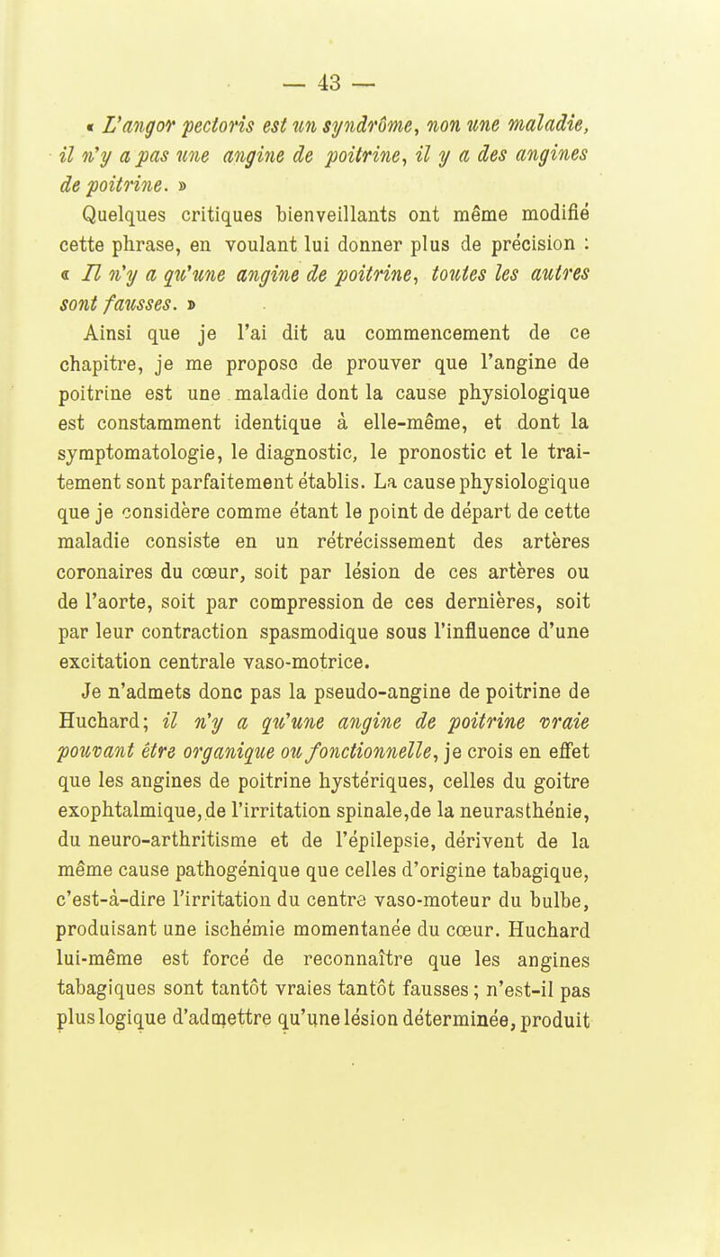 « L'angor pecioris est un si/ndrôme, non une maladie, il n^y a pas une angine de poitrine^ il y a des angines de poitrine. » Quelques critiques bienveillants ont même modifié cette phrase, en voulant lui donner plus de précision : « H n'y a qu'îine angine de poitrine.^ toutes les autres sont fausses. » Ainsi que je l'ai dit au commencement de ce chapitre, je me propose de prouver que l'angine de poitrine est une maladie dont la cause physiologique est constamment identique à elle-même, et dont la syraptomatologie, le diagnostic, le pronostic et le trai- tement sont parfaitement établis. La cause physiologique que je considère comme étant le point de départ de cette maladie consiste en un rétrécissement des artères coronaires du cœur, soit par lésion de ces artères ou de l'aorte, soit par compression de ces dernières, soit par leur contraction spasmodique sous l'influence d'une excitation centrale vaso-motrice. Je n'admets donc pas la pseudo-angine de poitrine de Huchard; il n'y a qu'une angine de poitrine vraie pouvant être organique ou fonctionnelle., je crois en effet que les angines de poitrine hystériques, celles du goitre exophtalmique, de l'irritation spinale,de la neurasthénie, du neuro-arthritisme et de l'épilepsie, dérivent de la même cause pathogénique que celles d'origine tabagique, c'est-à-dire l'irritation du centre vaso-moteur du bulbe, produisant une ischémie momentanée du cœur. Huchard lui-même est forcé de reconnaître que les angines tabagiques sont tantôt vraies tantôt fausses ; n'est-il pas plus logique d'admettre qu'une lésion déterminée, produit