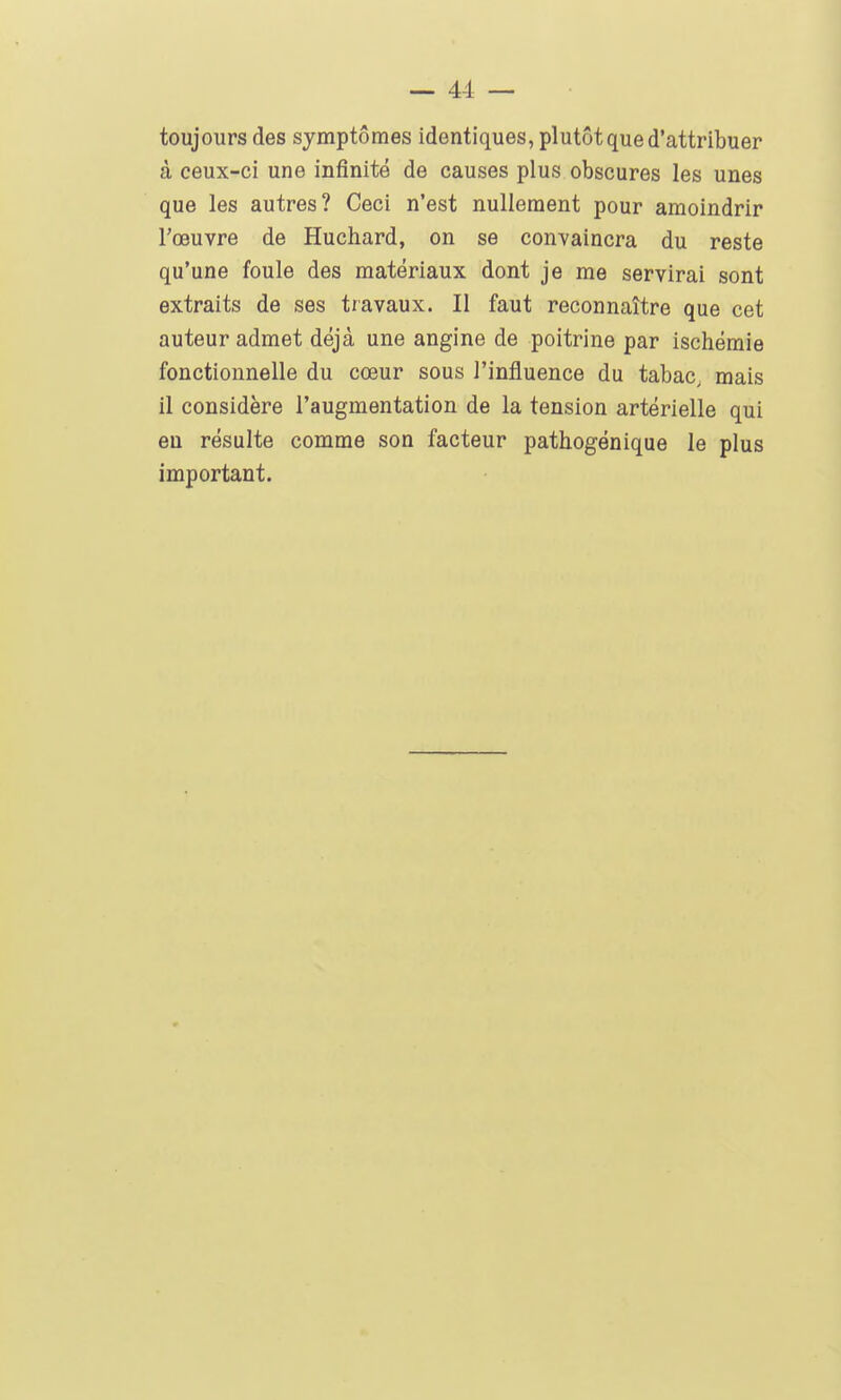 toujours des symptômes identiques, plutôt que d'attribuer à ceux-ci une infinité de causes plus obscures les unes que les autres? Ceci n'est nullement pour amoindrir l'œuvre de Huchard, on se convaincra du reste qu'une foule des matériaux dont je me servirai sont extraits de ses travaux. Il faut reconnaître que cet auteur admet déjà une angine de poitrine par ischémie fonctionnelle du cœur sous l'influence du tabac, mais il considère l'augmentation de la tension artérielle qui eu résulte comme son facteur pathogénique le plus important.