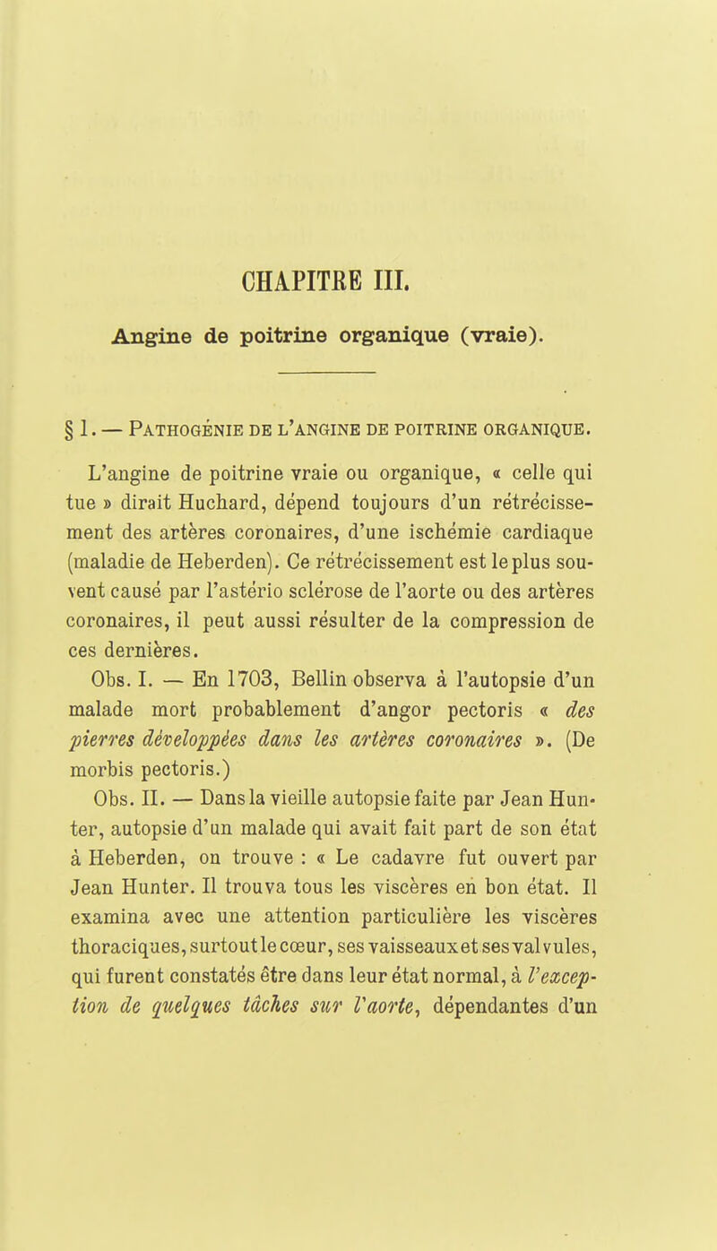 CHAPITRE III. Angine de poitrine organique (vraie). § 1. — Pathogénie de l'angine de poitrine organique. L'angine de poitrine vraie ou organique, « celle qui tue » dirait Huchard, dépend toujours d'un rétrécisse- ment des artères coronaires, d'une ischémie cardiaque (maladie de Heberden). Ce rétrécissement est le plus sou- vent causé par l'astério sclérose de l'aorte ou des artères coronaires, il peut aussi résulter de la compression de ces dernières. Obs. I. — En 1703, Bellin observa à l'autopsie d'un malade mort probablement d'angor pectoris « des pierres développées dans les artères coronaires ». (De morbis pectoris.) Obs. II. — Dans la vieille autopsie faite par Jean Hun- ter, autopsie d'un malade qui avait fait part de son état à Heberden, on trouve : « Le cadavre fut ouvert par Jean Hunter. Il trouva tous les viscères eh bon état. Il examina avec une attention particulière les viscères thoraciques, surtout le cœur, ses vaisseauxet ses valvules, qui furent constatés être dans leur état normal, à l'excep- tion de quelques tâches sur Vaorte, dépendantes d'un