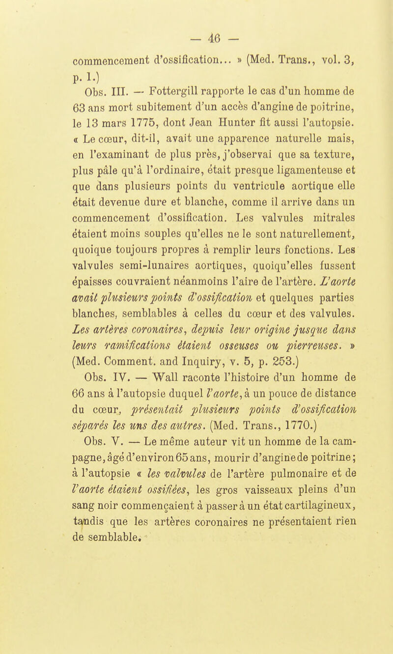 commencement d'ossification... » (Med. Trans., vol. 3, p.l.) Obs. III. — Fotterglll rapporte le cas d'un homme de 63 ans mort subitement d'un accès d'angine de poitrine, le 13 mars 1775, dont Jean Hunter fit aussi l'autopsie. « Le cœur, dit-il, avait une apparence naturelle mais, en l'examinant de plus près, j'observai que sa texture, plus pâle qu'à l'ordinaire, était presque ligamenteuse et que dans plusieurs points du ventricule aortique elle était devenue dure et blanche, comme il arrive dans un commencement d'ossification. Les valvules mitrales étaient moins souples qu'elles ne le sont naturellement, quoique toujours propres à remplir leurs fonctions. Les valvules semi-lunaires aortiques, quoiqu'elles fussent épaisses couvraient néanmoins l'aire de l'artère. L'aorte avait plusieurs points d'ossification ei quelques parties blanches, semblables à celles du cœur et des valvules. Les artères coronaires^ depuis leur origine jusque dans leurs ramifications étaient osseuses ou pierreuses. » (Med. Comment, and Inquiry, v. 5, p. 253.) Obs. IV. — Wall raconte l'histoire d'un homme de 66 ans à l'autopsie duquel l'aorte^ à un pouce de distance du cœur, présentait plusieurs points d'ossification séparés les uns des autres. (Med. Trans., 1770.) Obs. V. — Le même auteur vit un homme de la cam- pagne, âgé d'environ 65 ans, mourir d'anginede poitrine; à l'autopsie « les valvules de l'artère pulmonaire et de l'aorte étaient ossifiées^ les gros vaisseaux pleins d'un sang noir commençaient à passer à un état cartilagineux, tandis que les artères coronaires ne présentaient rien de semblable.