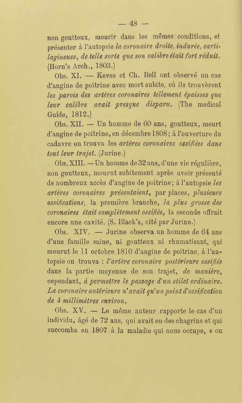 non goutteux, mourir dans les mêmes conditions, et présenter à l'autopsie la coronaire droite, indurée, carli- lagineuse, de telle sorte ^ue son calibre était fort réduit. (Horn's Arch., 1803.) Obs. XI. — Keves et Ch. Bell ont observé un cas d'angine de poitrine avec mort subite, où ils trouvèrent les parois des artères coronaires tellement épaisses que leur calibre avait presque disparu. (The médical Guide, 1812.) Obs. XII. — Un homme de 60 ans, goutteux, meurt d'angine de poitrine, en décembre 1808; à l'ouverture du cadavre on trouva les artères coronaires ossifiées dans tout leur trajet. (Jurine.) Obs. XIII.—Un homme de 32ans, d'une vie régulière, non goutteux, mourut subitement après avoir présenté de nombreux accès d'angine de poitrine; à l'autopsie les artères coronaires présentaient^ par places, plusieurs ossifications, la première branche, la plus grosse des coronaires était complètement ossifiée, la seconde offrait encore une cavité. (S. Black's, cité par Jurine.) Obs. XIV. — Jurine observa un homme de 64 ans d'une famille saine, ni goutteux ni rhumatisant, qui mourut le 11 octobre 1810 d'angine de poitrine, à l'au- topsie on trouva : Vartère coronaire postérieure ossifiée dans la partie moyenne de son trajet, de manière, cependant, à permettre le passage d'un stilet ordinaire. La coronaire antérieure n'avait qu'un point d'ossification de 4 millimètres environ. Obs. XV. — Le même auteur rapporte le cas d'un individu, âgé de 72 ans, qui avait eu des chagrins et qui succomba en 1807 à la maladie qui nous occupe, <l on