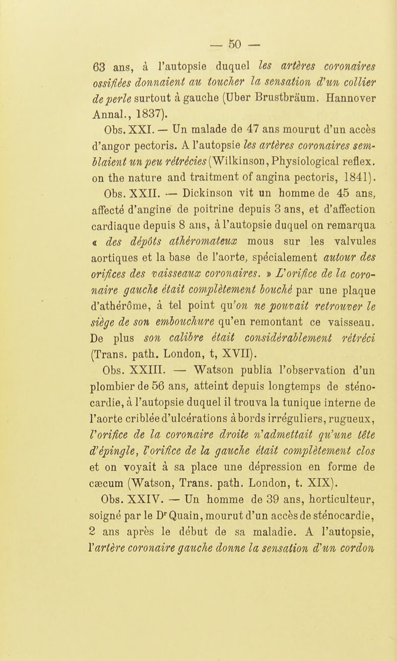 63 ans, à l'autopsie duquel les artères coronaires ossifiées donnaient au toucher la sensation d'un collier de perle surtout à gauche (Uber Brustbrâum. Hannover Annal., 1837). Obs. XXL — Un malade de 47 ans mourut d'un accès d'angor pectoris. A l'autopsie les artères coronaires sem- blaient un peu r^^ri^cï'e^ (Wilkinson, Physiological reflex. on the nature and traitment of angina pectoris, 1841). Obs. XXII. — Dickinson vit un homme de 45 ans, affecté d'angine de poitrine depuis 3 ans, et d'affection cardiaque depuis 8 ans, à l'autopsie duquel on remarqua « des dépôts atMromateux mous sur les valvules aortiques et la base de l'aorte, spécialement autour des orifices des naisseaux coronaires. » Lorifice de la coro- naire gauclie était complètement louché par une plaque d'athérôme, à tel point qn'on ne pouvait retrouver le siège de son embouchure qu'en remontant ce vaisseau. De plus son calibre était considérablement rétréci (Trans. path. London, t, XVII). Obs. XXIIL — Watson publia l'observation d'un plombier de 56 ans, atteint depuis longtemps de sténo- cardie, à l'autopsie duquel il trouva la tunique interne de l'aorte criblée d'ulcérations abords irréguliers, rugueux, VoriUce de la coronaire droite %'admettait qu'une tête d'épingle, VoriUce de la gauche était complètement clos et on voyait à sa place une dépression en forme de csecum (Watson, Trans. path. London, t. XIX). Obs. XXIV. — Un homme de 39 ans, horticulteur, soigné par le D'Quain, mourut d'un accès de sténocardie, 2 ans après le début de sa maladie. A l'autopsie, \artère coronaire gauche donne la sensation d'un cordon