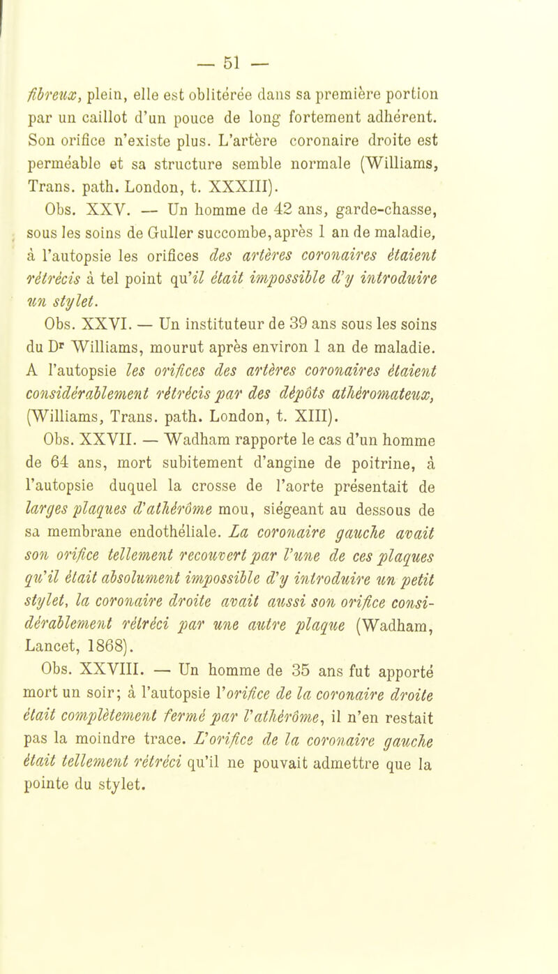 fibfGiid^, plein, elle est oblitérée dans sa première portion par un caillot d'un pouce de long fortement adhérent. Son orifice n'existe plus. L'artère coronaire droite est perméable et sa structure semble normale (Williams, Trans. path. London, t. XXXIII). Obs. XXV. — Un homme de 42 ans, garde-chasse, sous les soins de GuUer succombe, après 1 an de maladie, à l'autopsie les orifices des artères coronaires étaient rétrécis à tel point qu'^7 était impossible d'y introduire un stylet. Obs. XXVI. — Un instituteur de 39 ans sous les soins du Williams, mourut après environ 1 an de maladie. A l'autopsie les orifices des artères coronaires étaient co7isidérahlement rétrécis par des dépôts atJiéromateux, (Williams, Trans. path. London, t. XIII), Obs. XXVII. — Wadham rapporte le cas d'un homme de 64 ans, mort subitement d'angine de poitrine, à l'autopsie duquel la crosse de l'aorte présentait de larges plaques d'atliérôme mou, siégeant au dessous de sa membrane endothéliale. La coronaire gauche avait son orifice tellement recouvert par l'une de ces plaques çîi'il était absolument impossible d'y introduio'e un petit stylet, la coronaire droite avait aîissi son orifice consi- dérablement rétréci par une autre plaqjie (Wadham, Lancet, 1868). Obs. XXVIII. — Un homme de 35 ans fut apporté mort un soir; à l'autopsie l'orifice de la coronaire droite était complètement fermé par l'atliérôme, il n'en restait pas la moindre trace. L'orifice de la coronaire gauche était tellement rétréci qu'il ne pouvait admettre que la pointe du stjlet.