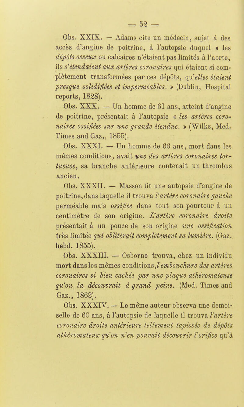 Obs. XXIX. — Adams cite un médecin, sujet à des accès d'angine de poitrine, à l'autopsie duquel « les dépôts osseux ou calcaires n'étaient pas limités à l'aorte, ils s'étendaient aux artères coronaires qui étaient si com- plètement transformées par ces dépôts, qu'elles étaient presque solidifiées et imperméables. » (Dublin, Hospital reports, 1828). Obs. XXX. — Un homme de 61 ans, atteint d'angine de poitrine, présentait à l'autopsie « les artères coro- naires ossifiées sur une grande étendue. » (Wilks, Med. Times and Gaz., 1855). Obs. XXXI. — Un homme de 66 ans, mort dans les mêmes conditions, avait une des artères coronaires tor- tueuse, sa branche antérieure contenait un thrombus ancien. Obs. XXXII. — Masson fit une autopsie d'angine de poitrine, dans laquelle il trouva l'artère coronaire gauche perméable mais ossifiée dans tout son pourtour à un centimètre de son origine. L'artère coronaire droite présentait à un pouce de son origine une ossification très limitée qui oblitérait complètement sa lumière. (Gaz. hebd. 1855). Obs. XXXIII. — Osborne trouva, chez un individu mort dans les mêmes conditions ^l'embouchure des artères coronaires si bien cachée par une plaque athèromateuse qu'on la découvrait à grand peine. (Med. Times and Gaz., 1862). Obs. XXXIV. — Le même auteur observa une demoi- selle de 60 ans, à l'autopsie de laquelle il trouva l'artère coronaire droite antérieure tellement tapissée de dépôts athéromateux qu'on n'en pouvait découvrir l'orifice qu'à