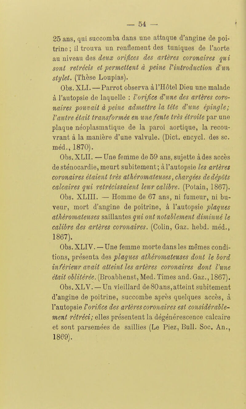 25 ans, qui succomba dans une attaque d'angine de poi- trine ; il trouva un renflement des tuniques de l'aorte au niveau des deux orifices des artères coronaires qui sont rétrécis et permettent à peine l'introduction d'un stylet. (Thèse Loupias). Obs. XLI. — Parrot observa à l'Hôtel Dieu une malade à l'autopsie de laquelle : Vorifice d'une des artères coro- naires pouvait à peine admettre la tête d'une épingle; Vautre était transform-ée en une fente très étroite par une plaque néoplasmatique de la paroi aortique, la recou- vrant à la manière d'une valvule. (Dict. encycl. des se. méd., 1870). Obs.XLII. —Une femme de 59 ans, sujette à des accès de sténocardie, meurt subitement; à l'autopsie les artères coronaires étaient très athéromateuses, chargées de dépôts calcaires qui rétrécissaient leur calibre. (Potain, 1867). Obs. XLIII. — Homme de 67 ans, ni fumeur, ni bu- veur, mort d'angine de poitrine, à l'autopsie plaques athéromateuses saillantes qui ont notablement diminué le calibre des artères coronaires. (Colin, Gaz. hebd. méd., 1867). Obs. XLIV. — Une femme morte dans les mêmes condi- tions, présenta des plaques athéromateuses dont le bord inférieur avait atteint les artères coronaires dont Vune était oblitérée. (Broabhenst,Med. Times and. Gaz., 1867). Obs.XLV. — Un vieillard de 80ans,atteint subitement d'angine de poitrine, succombe après quelques l'autopsie Vorifice des artères coronaires est considérable- ment rétréci; elles présentent la dégénérescence calcaire et sont parsemées de saillies (Le Piez, Bull. Soc, An., 1869).