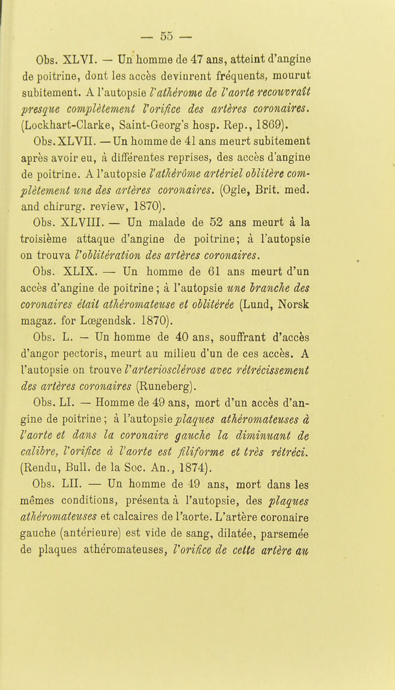 Obs. XLVI. — Un homme de 47 ans, atteint d'angine de poitrine, dont les accès devinrent fréquents, mourut subitement. A l'autopsie Vathèrome de Vaorte recouvrait presp(,e complètement Vorifice des artères coronaires. (Lockhart-Clarke, Saint-Georg's hosp. Rep., 1869). Obs.XLVn. —Un homme de 41 ans meurt subitement après avoir eu, à différentes reprises, des accès d'angine de poitrine. A l'autopsie l'athèrôme artériel oblitère com- plètement une des artères coronaires. (Ogie, Brit. med. and chirurg. review, 1870). Obs. XLVIII. — Un malade de 52 ans meurt à la troisième attaque d'angine de poitrine; à l'autopsie on trouva l'oblitération des artères coronaires. Obs. XLIX. — Un homme de 61 ans meurt d'un accès d'angine de poitrine ; à l'autopsie une branche des coronaires était atliéromateuse et oblitérée (Lund, Norsk magaz. for Lœgendsk. 1870). Obs. L. — Un homme de 40 ans, souffrant d'accès d'angor pectoris, meurt au milieu d'un de ces accès. A l'autopsie on trouve Vartériosclérose avec rétrécissement des artères coronaires (Runeberg). Obs. LI. — Homme de 49 ans, mort d'un accès d'an- gine de poitrine; à l'autopsiejs^a^^e^ athéromateuses à l'aorte et dans la coronaire gauche la diminuant de calibre, Vorifice à l'aorte est filiforme et très rétréci. (Rendu, Bull, de la Soc. An., 1874). Obs. LU. — Un homme de 49 ans, mort dans les mêmes conditions, présenta à l'autopsie, des plaques athéromateuses et calcaires de l'aorte. L'artère coronaire gauche (antérieure) est vide de sang, dilatée, parsemée de plaques athéromateuses, Vorifice de cette artère au