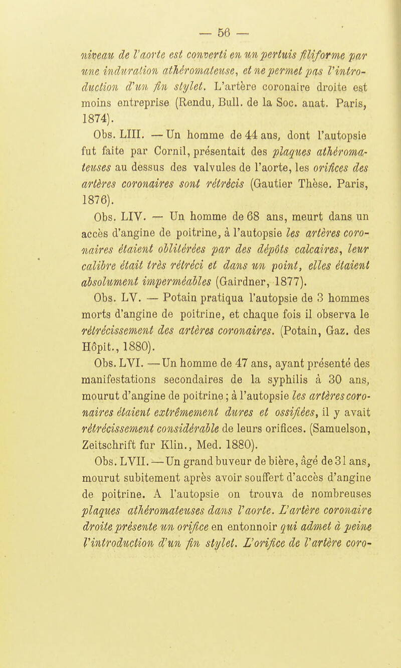 niveau de l'aorte est converti en unpertuis filiforme par une induration athéromateuse, et ne permet 2Ms Vintro- duction d'un fin stylet. L'artère coronaire droite est moins entreprise (Rendu, Bull, de la Soc. anat. Paris, 1874). Obs. LUI. — Un homme de 44 ans, dont l'autopsie fut faite par Cornil, présentait des plaques athéroma- ieuses au dessus des valvules de l'aorte, les orifices des artères coronaires sont rétrécis (Gautier Thèse. Paris, 1876). Obs. LIV. — Un homme de 68 ans, meurt dans un accès d'angine de poitrine, à l'autopsie les artères coro- naires étaient oblitérées par des dépôts calcaires, leur calibre était très rétréci et dans un point, elles étaient absolument imperméables (Gairdner, 1877). Obs. LV. — Potain pratiqua l'autopsie de 3 hommes morts d'angine de poitrine, et chaque fois il observa le rétrécissement des artères coronaires. (Potain, Gaz. des Hôpit., 1880). Obs. LVI. —Un homme de 47 ans, ayant présenté des manifestations secondaires de la syphilis à 30 ans, mourut d'angine de poitrine ; à l'autopsie les artères coro- naires étaient extrêmement dures et ossifiées, il y avait rétrécissement considérable de leurs orifices. (Samuelson, Zeitschrift fur Klin., Med. 1880). Obs. LVII.—Un grand buveur de bière, âgé de 31 ans, mourut subitement après avoir souffert d'accès d'angine de poitrine. A l'autopsie on trouva de nombreuses plaques atTiéromateuses dans Vaorte. L'artère corooiaire droite présente un orifice en entonnoir qui admet à peine l'introduction d'un fin stylet. L'orifice de Vartère coro-