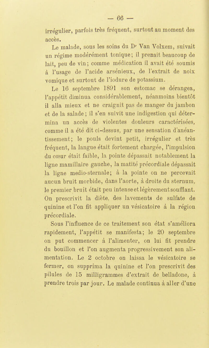 irrégulier, parfois très fréquent, surtout au moment des accès. Le malade, sous les soins du D- Van Volxem, suivait un régime modérément tonique; il prenait beaucoup de lait, peu de vin; comme médication il avait été soumis à l'usage de l'acide arsénieux, de l'extrait de noix vomique et surtout de l'iodure de potassium. Le 16 septembre 1891 son estomac se dérangea, l'appétit diminua considérablement, néanmoins bientôt il alla mieux et ne craignit pas de manger du jambon et de la salade ; il s'en suivit une indigestion qui déter- mina un accès de violentes douleurs caractérisées, comme il a été dit ci-dessus, par une sensation d'anéan- tissement; le pouls devint petit, irrégulier et très fréquent, la langue était fortement chargée, l'impulsion du cœur était faible, la pointe dépassait notablement la ligne mamillaire gauche, la matité précordiale dépassait la ligne medio-sternale; à la pointe on ne percevait aucun bruit morbide, dans l'aorte, à droite du sternum, le premier bruit était peu intense et légèrement soufflant. On prescrivit la diète., des lavements de sulfate de quinine et l'on fit appliquer un vésicatoire à la région précordiale. Sous l'influence de ce traitement son état s'améliora rapidement, l'appétit se manifesta; le 20 septembre on put commencer à l'alimenter, on lui fit prendre du bouillon et l'on augmenta progressivement son ali- mentation. Le 2 octobre on laissa le vésicatoire se fermer, on supprima la quinine et l'on prescrivit des pilules de 15 milligrammes d'extrait de belladone, à prendre trois par jour. Le malade continua à aller d'une