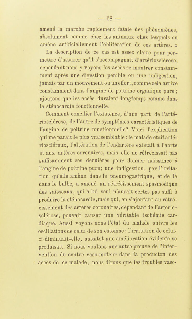 araenë la marche rapidement fatale des phénomènes, absolument comme chez les animaux chez lesquels on amène artificiellement l'oblitération de ces artères. » La description de ce cas est assez claire pour per- mettre d'assurer qu'il s'accompagnait d'artériosclérose, cependant nous y voyons les accès se montrer constam- ment après une digestion pénible ou une indigestion, jamais par un mouvement ou un effort, comme cela arrive constamment dans l'angine de poitrine organique pure ; ajoutons que les accès duraient longtemps comme dans la sténocardie fonctionnelle. Comment concilier l'existence, d'une part de l'arté- riosclérose, de l'autre de symptômes caractéristiques de l'angine de poitrine fonctionnielle? Voici l'explication qui me parait le plus vraisemblable : le malade étaitarté- rioscléreux, l'altération de l'endartère existait à l'aorte et aux artères coronaires, mais elle ne rétrécissait pas suffisamment ces dernières pour donner naissance à l'angine de poitrine pure; une indigestion, par l'irrita- tion qu'elle amène dans le pneumogastrique, et de là dans le bulbe, a amené un rétrécissement spasmodique des vaisseaux, qui à lui seul n'aurait certes pas suffi à produire la sténocardie, mais qui, en s'ajoutant au rétré- cissement des artères coronaires, dépendant de l'artério- sclérose, pouvait causer une véritable ischémie car- diaque. Aussi voyons nous l'état du malade suivre les oscillations de celui de son estomac : l'irritation de celui- ci- diminuait-elle, aussitôt une amélioration évidente se produisait. Si nous voulons une autre preuve de l'inter- vention du centre vaso-moteur dans la producton des accès de ce malade, nous dirons que les troubles vaso-