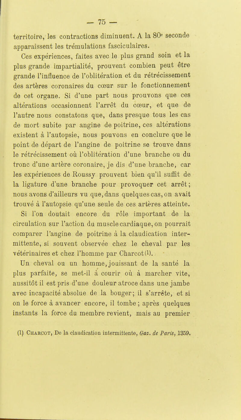 territoire, les contractions diminuent. A la 80 seconde apparaissent les trémulations fasciculaires. Ces expériences, faites avec le plus grand soin et la plus grande impartialité, prouvent combien peut être grande l'influence de l'oblitération et du rétrécissement des artères coronaires du cœur sur le fonctionnement de cet organe. Si d'une part nous prouvons que ces altérations occasionnent l'arrêt du cœur, et que de l'autre nous constatons que, dans presque tous les cas de mort subite par angine de poitrine, ces altérations existent à l'autopsie, nous pouvons en conclure que le point de départ de l'angine de poitrine se trouve dans le rétrécissement où l'oblitération d'une branche ou du tronc d'une artère coronaire, je dis d'une branche, car les expériences de Roussy prouvent bien qu'il suffit de la ligature d'une branche pour provoquer cet arrêt ; nous avons d'ailleurs vu que, dans quelques cas, on avait trouvé à l'autopsie qu'une seule de ces artères atteinte. Si l'on doutait encore du rôle important de la circulation sur l'action du muscle cardiaque, on pourrait comparer l'angine de poitrine à la claudication inter- mittente, si souvent observée chez le cheval par les vétérinaires et chez l'homme par Charcot(l). Un cheval ou un homme, jouissant de la santé la plus parfaite, se met-il à courir où à marcher vite, aussitôt il est pris d'une douleur atroce dans une jambe avec incapacité absolue de la bouger; il s'arrête, et si on le force à avancer encore, il tombe ; après quelques instants la force du membre revient, mais au premier (1) Chaecot, De la claudication intermittente, Ga%. de Paris, 1359,