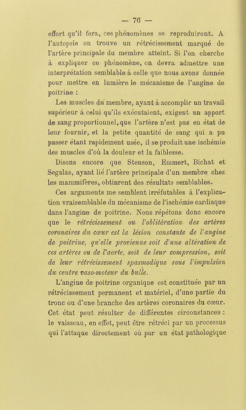 effort qu'il fera, ces phénomènes se reproduiront. A l'autopsie on trouve un rétrécissement marqué de l'artère principale du membre atteint. Si l'on cherche à expliquer ce phénomène, on devra admettre une interprétation semblable à celle que nous avons donnée pour mettre en lumière le mécanisme de l'angine de poitrine : Les muscles du membre, ayant à accomplir un travail supérieur à celui qu'ils exécutaient, exigent un apport de sang proportionnel, que l'artère n'est pas en état de leur fournir, et la petite quantité de sang qui a pu passer étant rapidement usée, il se produit une ischémie des muscles d'où la douleur et la faiblesse. Disons encore que Stenson, Emmert, Bichat et Segalas, ayant lié l'artère principale d'un membre chez les mammifères, obtinrent des résultats semblables. Ces arguments me semblent irréfutables à l'explica- tion vraisemblable du mécanisme de l'ischémie cardiaque dans l'angine de poitrine. Nous répétons donc encore que le o'étrécissement ou Voilitéraiion des artères coronaires du cœur est la lésion constante de l'angine de poitrine, qu'elle provienne soit d'une altération de ces artères ou de Vaorte, soit de leur compo'ession, soit de leur rétrécissement spasmodique sous l'impulsion du centre vaso-moteur du bulle. L'angine de poitrine organique est constituée par un rétrécissement permanent et matériel, d'une partie du tronc ou d'une branche des artères coronaires du cœur. Cet état peut résulter de différentes circonstances : le vaisseau, en effet, peut être rétréci par un processus qui l'attaque directement où par un état pathologique