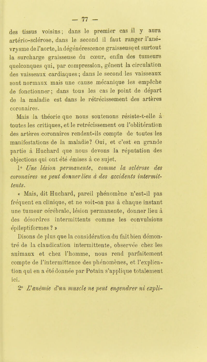 des tissus voisins; dans le premier cas il y aura artério-sclérose, dans le second il faut ranger l'ané- vrj'sme de l'aorte, la dégénérescence graisseuseet surtout la surcharge graisseuse du cœur, enfin des tumeurs quelconques qui, par compression, gênent la circulation des vaisseaux cardiaques ; dans le second les vaisseaux sont normaux mais une cause mécanique les empêche de fonctionner; dans tous les cas le point de départ de la maladie est dans le rétrécissement des artères coronaires. Mais la théorie que nous soutenons résiste-t-elle à toutes les critiques, et le rétrécissement ou l'oblitération des artères coronaires rendent-ils compte de toutes les manifestations de la maladie? Oui, et c'est en grande partie à Huchard que nous devons la réputation des objections qui ont été émises à ce sujet. 1° Une lésion permanente^ comme la sclérose des coronaires ne petit donner lieu à des accidents intermit- tents. « Mais, dit Huchard, pareil phénomène n'est-il pas fréquent en clinique, et ne voit-on pas à chaque instant une tumeur cérébrale, lésion permanente, donner lieu à des désordres intermittents comme les convulsions épileptiformes ? » Disons de plus que la considération du fait bien démon- tré de la claudication intermittente, observée chez les animaux et chez l'homme, nous rend parfaitement compte de l'intermittence des phénomènes, et l'explica- tion qui en a été donnée par Potain s'applique totalement ici. 2° Vanémie d'un muscle ne peut engendrer ni expli-