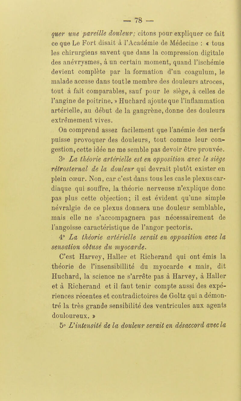 quer une pareille douleur; citons pour expliquer ce fait ce que Le Fort disait à l'Académie de Médecine : « tous les chirurgiens savent que dans la compression digitale des anévrysmes, à un certain moment, quand l'ischémie devient complète par la formation d'un coagulum, le malade accuse dans tout le membre des douleurs atroces, tout à fait comparables, sauf pour le siège, à celles de l'angine de poitrine. » Huchard ajoute que l'inflammation artérielle, au début de la gangrène, donne des douleurs extrêmement vives. On comprend assez facilement que l'anémie des nerfs puisse provoquer des douleurs, tout comme leur con- gestion, cette idée ne me semble pas devoir être prouvée. S La théorie artérielle est en opposition avec le siège rètrosternal de la douleur qui devrait plutôt exister en plein cœur. Non, car c'est dans tous les cas le plexus car- diaque qui souffre, la théorie nerveuse n'explique donc pas plus cette objection; il est évident qu'une simple névralgie de ce plexus donnera une douleur semblable, mais elle ne s'accompagnera pas nécessairement de l'angoisse caractéristique de l'angor pectoris. 4° La théorie artérielle serait en opposition avec la sensation oltuse du myocarde. C'est Harvey, Haller et Richerand qui ont émis la théorie de l'insensibillité du myocarde « mais, dit Huchard, la science ne s'arrête pas à Harvey, à Haller et à Richerand et il faut tenir compte aussi des expé- riences récentes et contradictoires de Goltz qui a démon- tré la très grande sensibilité des ventricules aux agents douloureux. » 5° L'intensité de la douleur serait en désaccord avec la