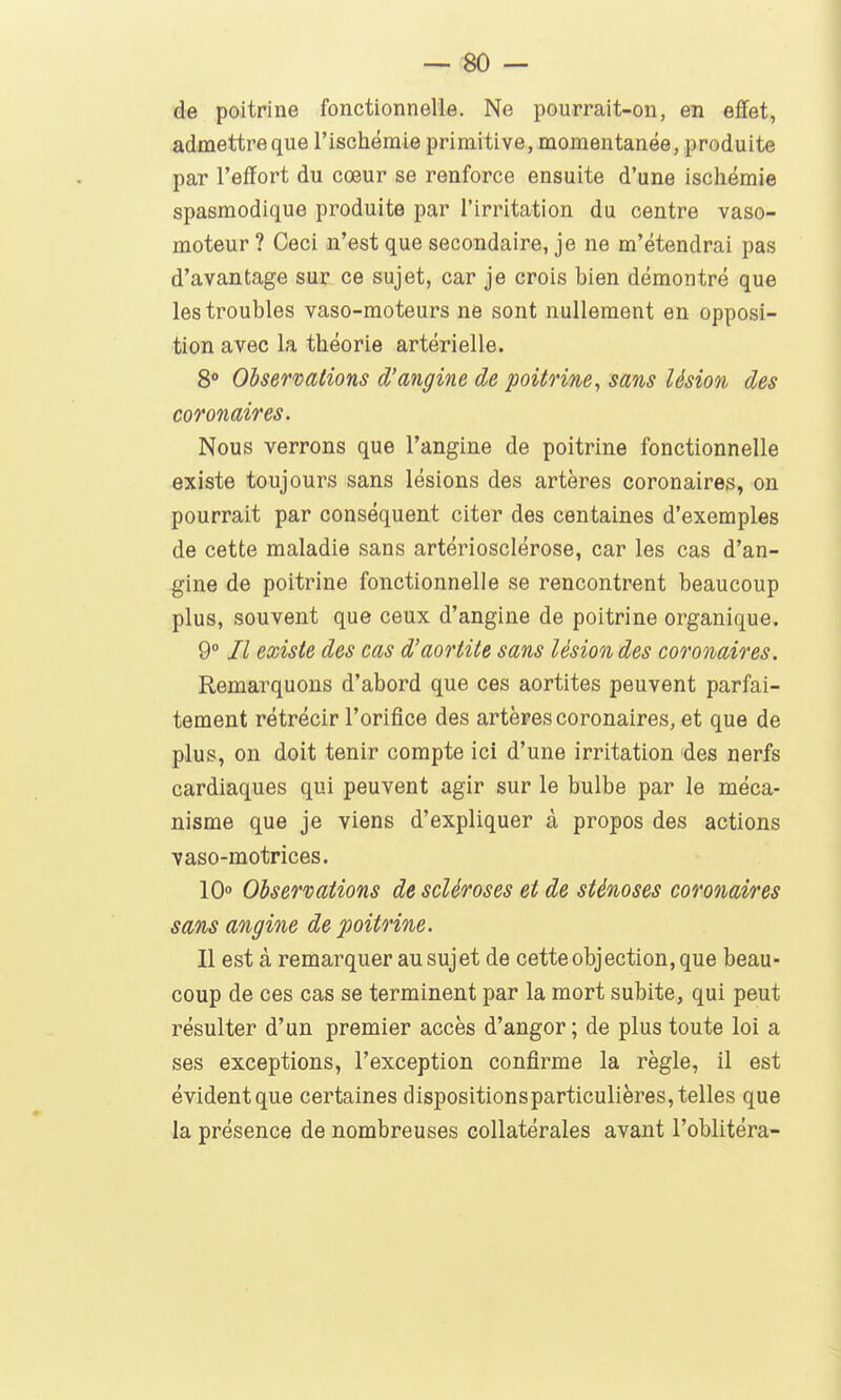 — so- dé poitrine fonctionnelle. Ne pourrait-on, en effet, admettre que l'ischémie primitive, momentanée, produite par l'effort du cœur se renforce ensuite d'une ischémie spasmodique produite par l'irritation du centre vaso- moteur ? Ceci n'est que secondaire, je ne m'étendrai pas d'avantage sur ce sujet, car je crois bien démontré que les troubles vaso-moteurs ne sont nullement en opposi- tion avec la théorie artérielle. 8 Obsermiions d'angine de poitrine, sans lésion des coronaires. Nous verrons que l'angine de poitrine fonctionnelle existe toujours sans lésions des artères coronaires, on pourrait par conséquent citer des centaines d'exemples de cette maladie sans artériosclérose, car les cas d'an- gine de poitrine fonctionnelle se rencontrent beaucoup plus, souvent que ceux d'angine de poitrine organique. 9° Il existe des cas d'aortite sans lésion des coronaires. Remarquons d'abord que ces aortites peuvent parfai- tement rétrécir l'orifice des artères coronaires, et que de plus, on doit tenir compte ici d'une irritation des nerfs cardiaques qui peuvent agir sur le bulbe par le méca- nisme que je viens d'expliquer à propos des actions vaso-motrices. 10» Observations de scléroses et de sténoses coronaires sans angine de poitrine. Il est à remarquer au sujet de cette objection, que beau- coup de ces cas se terminent par la mort subite, qui peut résulter d'un premier accès d'angor ; de plus toute loi a ses exceptions, l'exception confirme la règle, il est évident que certaines dispositionsparticulières, telles que la présence de nombreuses collatérales avant l'oblitéra-